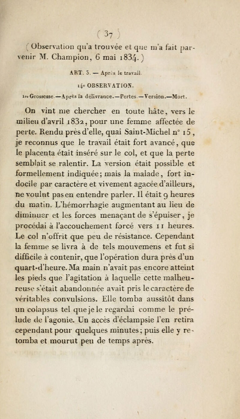 ' observation qu'a trouvée et que m'a fait par- venir M. Champion, 6 mai i834-) ART. 5. — Après le travail. UeOBSERYATIO.V. Ire Grossesse.—Après la délivrance.—Pertes—Version.—Mort. On vint me chercher en toute hâte, vers le milieu d'avril i832, pour une femme affectée de perte. Rendu presdelle, quai Saint-^Iichel n° i5 , je reconnus que le travail était fort avancé, que le placenta était inséré sur le col, et que la perte semblait se ralentir. La version était possible et formellement indiquée; mais la malade, fort in- docile par caractère et vivement agacée d'ailleurs, ne voulut pas en entendre parler. 11 était 9 heures du matin. L'hémorrha^ie augmentant au lieu de diminuer et les forces menaçant de s'épuiser, je procédai à l'accouchement forcé vers 11 heures. Le col n'offrit que peu de résistance. Cependant la femme se livra à de tels mouvemens et fut si difficile à contenir, que l'opération dura près d'un quart-d'heure. Ma main n'avait pas encore atteint les pieds que l'agitation à laquelle cette malheu- reuse s'était abandonnée avait pris le caractère de véritables convulsions. Elle tomba aussitôt dans un colapsus tel que je le regardai comme le pré- lude de l'agouie. Un accès d'éclampsie l'en retira cependant pour quelques minutes; puis elle y re- tomba et mourut peu de temps après.