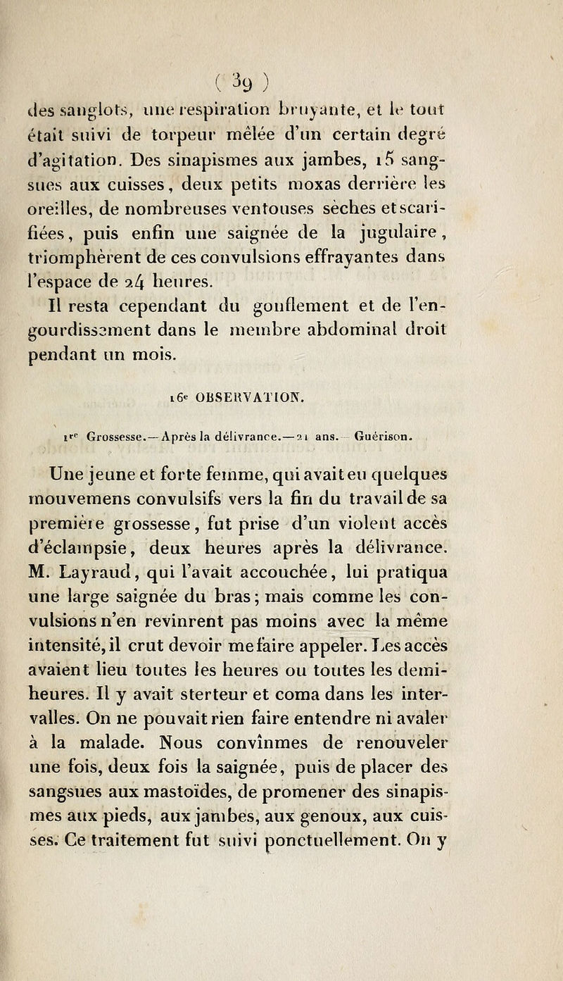 des sanglots, une respiralion biuyante, et le tout était suivi de torpeur mêlée d'un certain degré d'agitation. Des sinapismes aux jambes, if> sang- sues aux cuisses, deux petits moxas derrière les oreilles, de nombreuses ventouses sèches et scari- fiées , puis enfin une saignée de la jugulaire, triomphèrent de ces convulsions effrayantes dans l'espace de 9.4 heures. Il resta cependant du gonflement et de l'en- gourdissement dans le membre abdominal droit pendant un mois. i6« OBSERVATION, if Grossesse.— Après la délivrance. — ai ans. Guérison. Une jeune et forte femme, qui avait eu quelques mouvemens convulsifs vers la fin du travail de sa première grossesse, fut prise d'un violent accès d'éclampsie, deux heures après la délivrance. M. Layraud, qui l'avait accouchée, lui pratiqua une large saignée du bras ; mais comme les con- vulsions n'en revinrent pas moins avec la même intensité, il crut devoir me faire appeler. T^es accès avaient lieu toutes les heures ou toutes les demi- heures. Il y avait sterteur et coma dans les inter- valles. On ne pouvait rien faire entendre ni avaler à la malade. Nous convmmes de renouveler une fois, deux fois la saignée, puis de placer des sangsues aux mastoïdes, de promener des sinapis- mes aux pieds, aux jambes, aux genoux, aux cuis- ses. Ce traitement fut suivi ponctuellement. On y