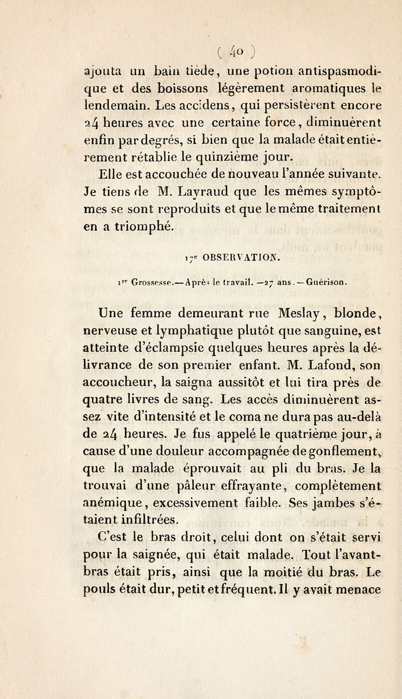 ajouta un bain tiède, une potion antispasmodi- que et des boissons légèrement aromatiques le lendemain. Lesaccidens, qui persistèrent encore a4 heures avec une certaine force, diminuèrent enfin par degrés, si bien que la malade était entiè- rement rétablie le quinzième jour. Elle est accouchée de nouveau l'année suivante. Je tiens de M. Layraud que les mêmes symptô- mes se sont reproduits et que le même traitement en a triomphé. 17e OBSERVATION. i^^ Grossesse.— Après le travail. —27 ans. —Guérison. Une femme demeurant rue Meslay, blonde, nerveuse et lymphatique plutôt que sanguine, est atteinte d'éclampsie quelques heures après la dé- livrance de son premier enfant. M. Lafond, son accoucheur, la saigna aussitôt et loi tira près de quatre livres de sang. Les accès diminuèrent as- sez vite d'intensité et le coma ne dura pas au-delà de il\ heures. Je fus appelé le quatrième jour, à cause d'une douleur accompagnée dégonflement^ que la malade éprouvait au pli du bras. Je la trouvai d'une pâleur effrayante, complètement anémique, excessivement faible. Ses jambes s'é- taient infiltrées. C'est le bras droit, celui dont on s'était servi pour la saignée, qui était malade. Tout l'avant- bras était pris, ainsi que la moitié du bras. Le pouls était dur, petit et fréquent. Il y avait menace