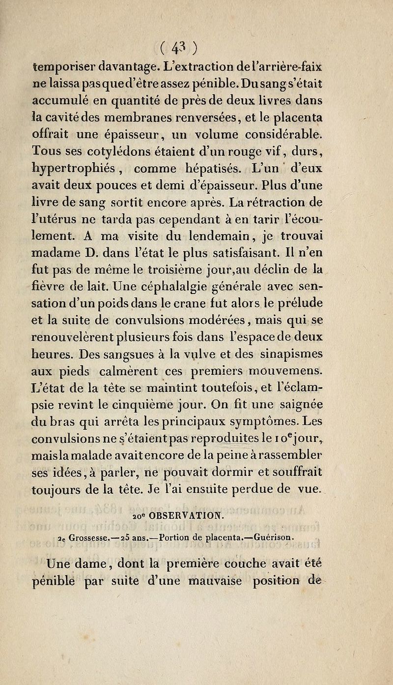 temporiser davantage. L'extraction de l'arrière-faix ne laissa pas qiied'élre assez pénible. Du sang s'était accumulé en quantité de près de deux livres dans la cavité des membranes renversées, et le placenta offrait une épaisseur, un volume considérable. Tous ses cotylédons étaient d'un rouge vif, durs, hypertrophiés, comme hépatisés. L'un d'eux avait deux pouces et demi d'épaisseur. Plus d'une livre de sang sortit encore après. La rétraction de l'utérus ne tarda pas cependant à en tarir l'écou- lement. A ma visite du lendemain, je trouvai madame D. dans l'état le plus satisfaisant. Il n'en fut pas de même le troisième jour,au déclin de la fièvre de lait. Une céphalalgie générale avec sen- sation d'un poids dans le crâne fut alors le prélude et la suite de convulsions modérées, mais qui se renouvelèrent plusieurs fois dans l'espace de deux heures. Des sangsues à la vulve et des sinapismes aux pieds calmèrent ces premiers mouvemens. L'état de la tête se maintint toutefois, et Téclam- psie revint le cinquième jour. On fit une saignée du bras qui arrêta les principaux symptômes. Les convulsions ne s'étaient pas reproduites le i o^jour, maisla malade avait encore de la peine à rassembler ses idées, à parler, ne pouvait dormir et souffrait toujours de la tête. Je l'ai ensuite perdue de vue. 20« OBSERVATION. 2(. Grossesse.—25 ans.—Portion de placenta.—Guérison. Une dame, dont la première couche avait été pénible par suite d'une mauvaise position de
