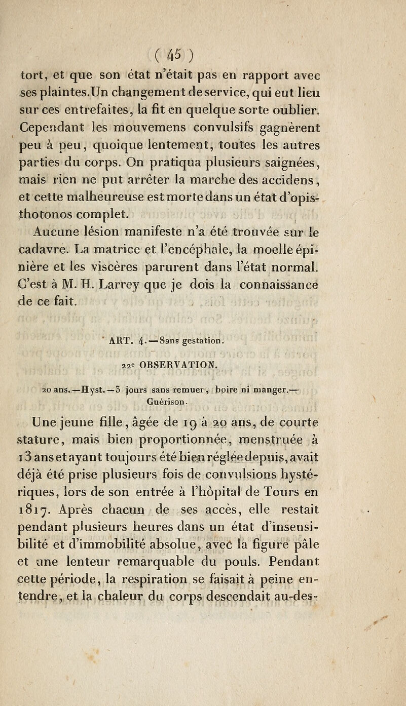 (^45) tort, et que son état n'était pas en rapport avec ses plaintes.Un changement de service, qui eut lieu sur ces entrefaites, la fit en quelque sorte oublier. Cependant les mouvemens convulsifs gagnèrent peu à peu, quoique lentement, toutes les autres parties du corps. On pratiqua plusieurs saignées, mais rien ne put arrêter la marche des accidens, et cette malheureuse est morte dans un étatd'opis- îhotonos complet. Aucune lésion manifeste n'a été trouvée sur le cadavre. La matrice et l'encéphale, la moelle épi- nière et les viscères parurent dans l'état normal. C'est à M. H. Larrey que je dois la connaissance de ce fait. ART. 4- —Sans gestation. 22e OBSERVATION. 20 ans.—Hyst. —5 jours sans remuer, boire ni manger.— Guérison. Une jeune fille, âgée de 19 à 20 ans, de courte stature, mais bien proportionnée, menstruée à i3ansetayant toujours été bien réglée depuis, avait déjà été prise plusieui's fois de convulsions hysté- riques, lors de son entrée à l'hôpital de Tours en 1817. Après chacun de ses accès, elle restait pendant plusieurs heures dans un état d'insensi- bilité et d'immobilité absolue, avec la figure pâle et une lenteur remarquable du pouls. Pendant cette période, la respiration se faisait à peine en- tendre, et la chaleur du corps descendait au-des-