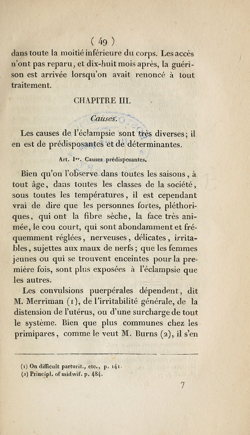 dans toute la moitié inférieure du corps. Les accès n'ont pas reparu, et dix-huit mois après, la guéri- son est arrivée lorsqu'on avait renoncé à tout traitement. CHAPITRE III. Causes. Les causes de l'éclampsie sont très diverses; il en est de prédisposantes et de déterminantes. Art. l. Causes prédisposantes. Bien qu'on l'observe dans toutes les saisons, à tout âge, daîis toutes les classes de la société, sous toutes les températures, il est cependant vrai de dire que les personnes fortes, pléthori- ques, qui ont la fibre sèche, la face très ani- mée, le cou court, qui sont abondamment et fré- quemment réglées, nerveuses, délicates , irrita- bles , sujettes aux maux de nerfs ; que les femmes jeunes ou qui se trouvent enceintes pour la pre- mière fois, sont plus exposées à l'éclampsie que les autres. Les convulsions puerpérales dépendent, dit M. Merriman (i), de l'irritabiHté générale, de la distension de l'utérus, ou d'une surcharge de tout le système. Bien que plus communes chez les primipares, comme le veut M. Burns (2), il s'en (1) On difficult parturit., etc., p. i4i- (2) Piincipl. of midwif. p. 484»