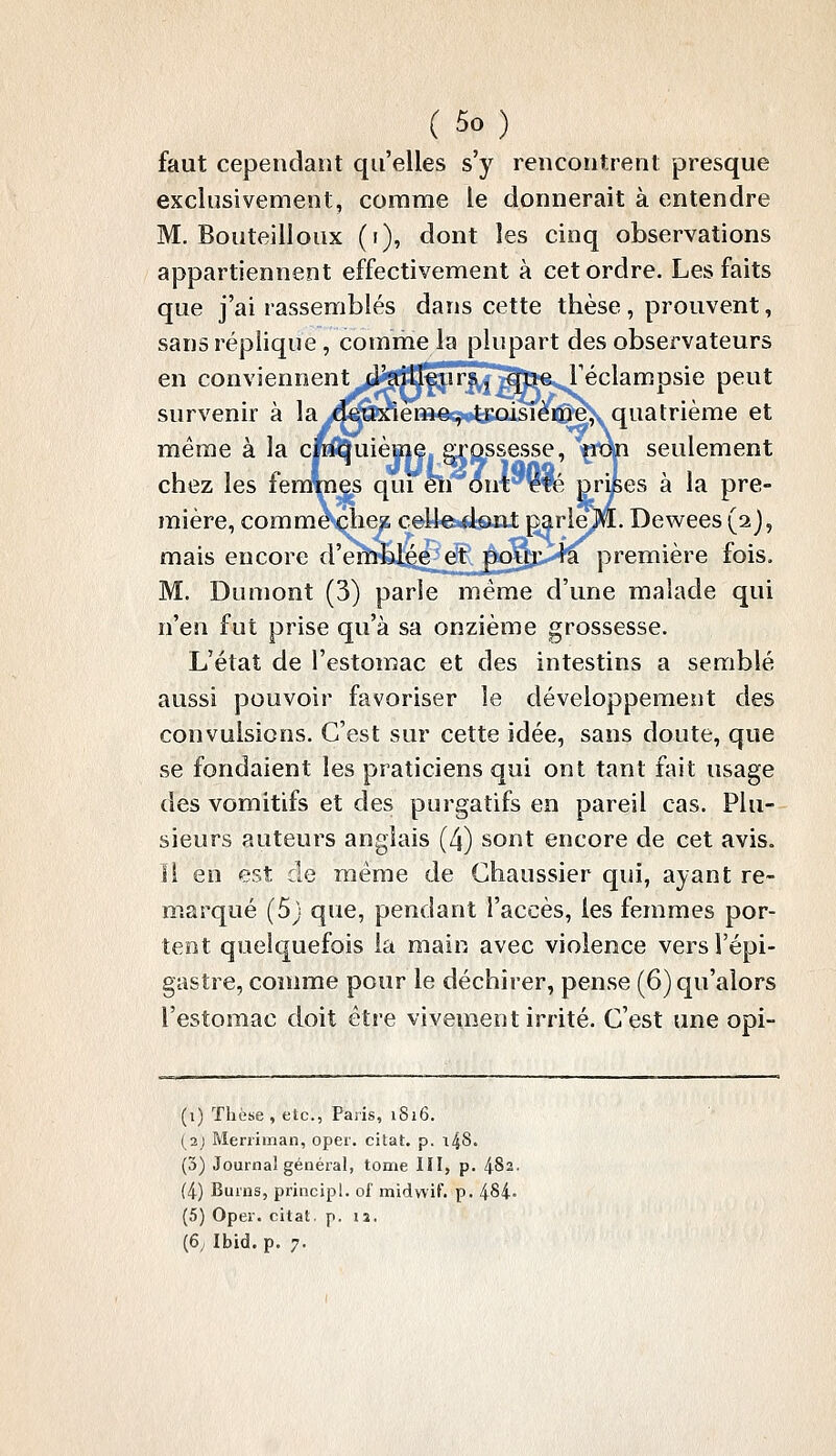 faut cependant qu'elles s'y rencontrent presque exclusivement, comme le donnerait à entendre M. Bouteilloux (i), dont les cinq observations appartiennent effectivement à cet ordre. Les faits que j'ai rassemblés dans cette thèse , prouvent, sans réplique, comme la plupart des observateurs en conviennent d^fl^mT^^t»^ Téclampsie peut survenir à la deuxième, troisième,, quatrième et même à la cinquième grossesse, *^œi seulement chez les femmes qui'êïi out''fé Drises à la pre- mière, comme çhe^i ceUe-iiont pq.rle)lfl[. Dewees (aj, mais encore d'emblée et po].iji',>+a première fois. M. Duniont (3) parle même d'une malade qui n'en fut prise qu'à sa onzième grossesse. L'état de l'estomac et des intestins a semblé aussi pouvoir favoriser le développement des convulsions. C'est sur cette idée, sans doute, que se fondaient les praticiens qui ont tant fait usage des vomitifs et des purgatifs en pareil cas. Plu- sieurs auteurs anglais (4) sont encore de cet avis, ïl en est de même de Chaussier qui, ayant re~ ip.arqué (5) que, pendant l'accès, les femmes por- tent quelquefois la main avec violence versl'épi- gasîre, comme pour le déchirer, pense (6) qu'alors l'estomac doit être vivement irrité. C'est une opi- (i) Thèse, etc., Paiis, 1816. (2j Meniman, oper. citât, p. i^S, (3) Journal général, tome III, p. 4S2. (4) Burns, principl. of niidwif. p. 484- (5) Oper. citât, p. la. (6; Ibid. p. 7.