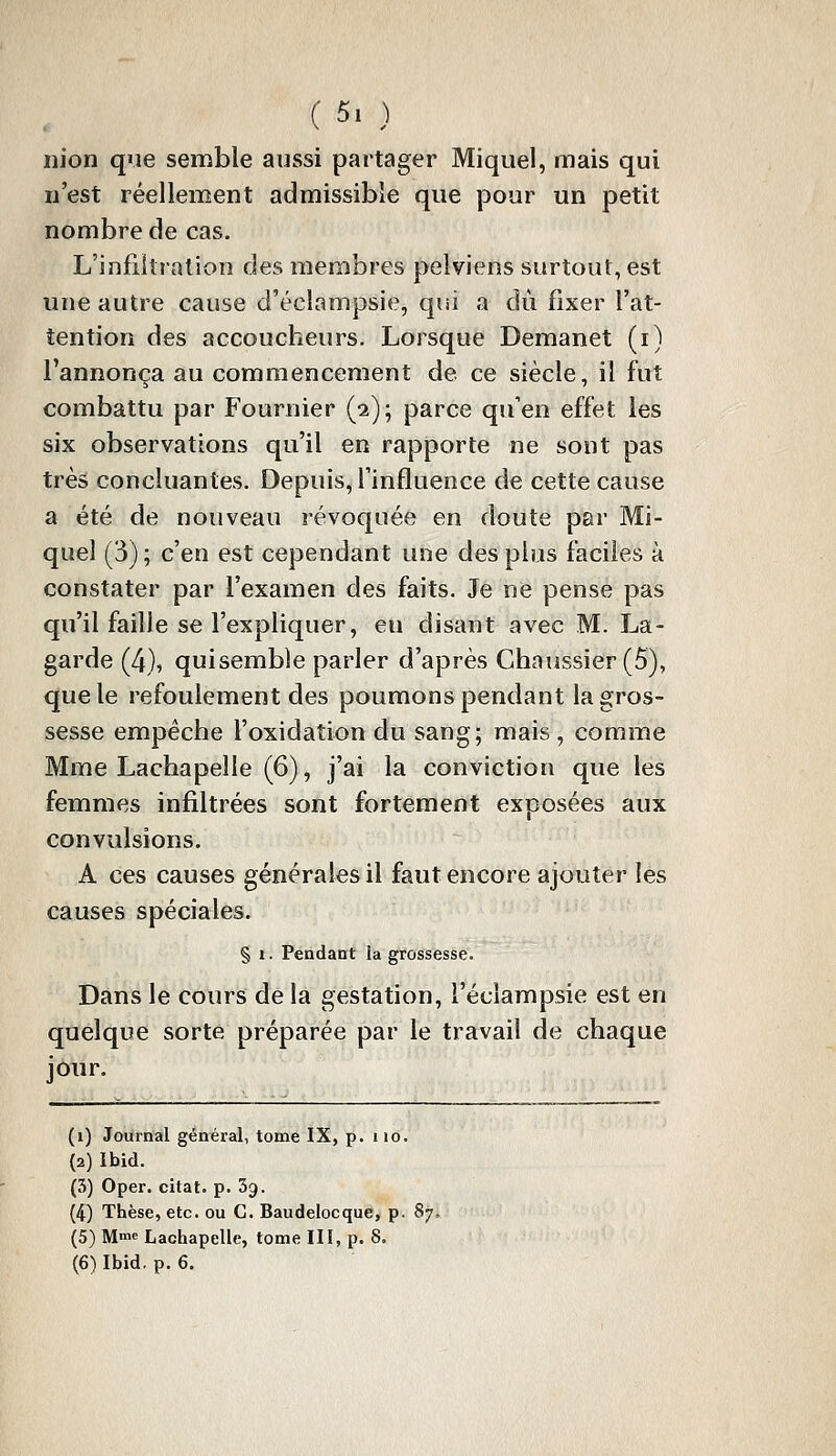 iiion que semble aussi partager Miquel, mais qui n'est réellement admissible que pour un petit nombre de cas. L'infiltration des membres pelviens surtout, est une autre cause d'éclampsie, qui a dû fixer l'at- tention des accoucheurs. Lorsque Demanet (i) l'annonça au commencement de ce siècle, il fut combattu par Fournier (2); parce qu'en effet les six observations qu'il en rapporte ne sont pas très concluantes. Depuis, l'influence de cette cause a été de nouveau révoquée en doute par Mi- quel (3) ; c'en est cependant une des plus faciles à constater par l'examen des faits. Je ne pense pas qu'il faille se l'expliquer, eu disant avec M. La- garde (4), qui semble parler d'après Chaussier (5), que le refoulement des poumons pendant la gros- sesse empêche l'oxidation du sang; mais , comme Mme Lachapelle (6), j'ai la conviction que les femmes infiltrées sont fortement exposées aux convulsions. A ces causes générales il faut encore ajouter les causes spéciales. § 1. Pendant la grossesse. Dans le cours de la gestation, i'éclampsie est en quelque sorte préparée par le travail de chaque jour. (1) Journal général, tome IX, p. iio. (2) Ibid. (3) Oper. citât, p. Sg. (4^ Thèse, etc. ou C. Baudelocque, p. 8y, (5) Mme Lachapelle, tome III, p. 8. (6) Ibid, p. 6.