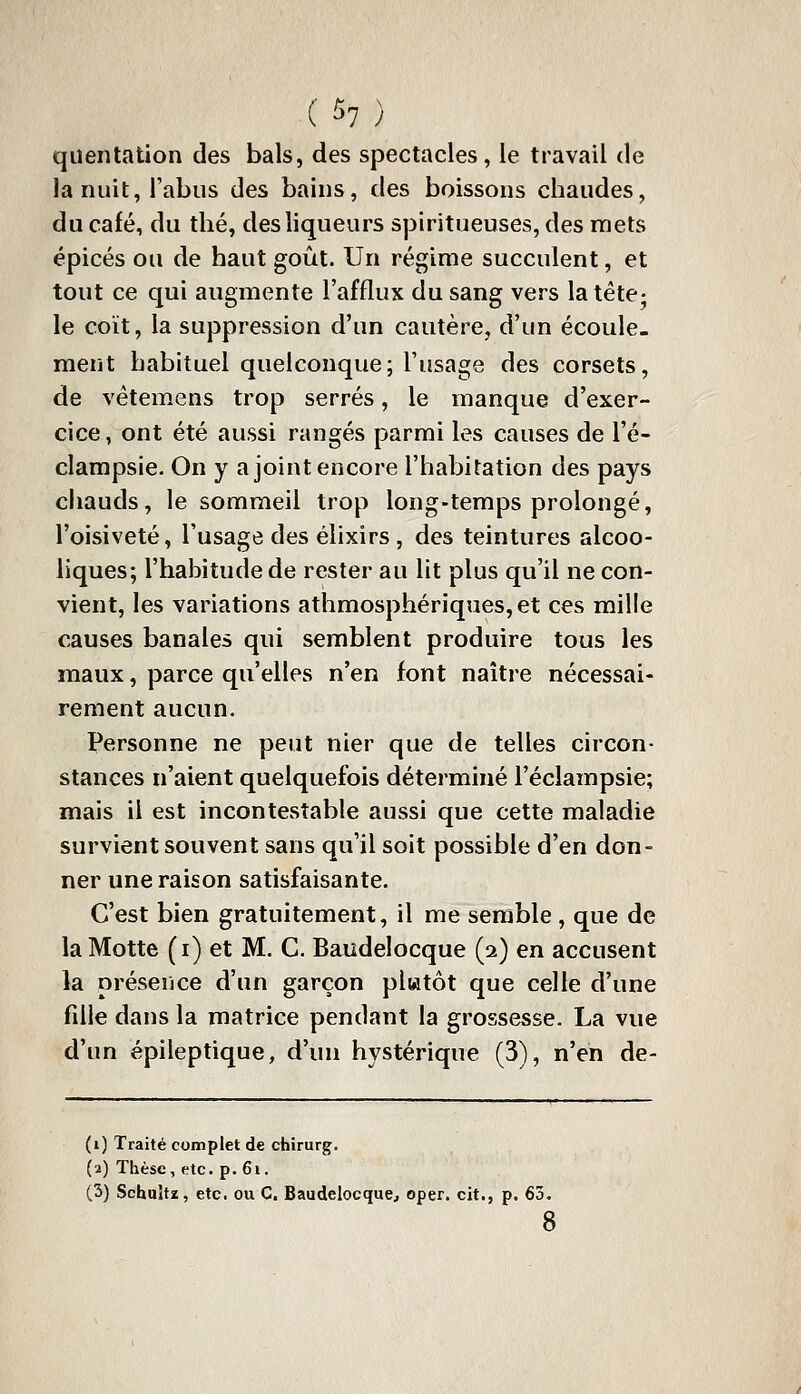 qiientation des bals, des spectacles, le travail de la nuit, l'abus des bains, des boissons chaudes, du café, du thé, des liqueurs spiritueuses, des mets épicés ou de haut goût. Un régime succulent, et tout ce qui augmente l'afflux du sang vers la tête- le coït, la suppression d'un cautère, d'un écoule- ment habituel quelconque; l'usage des corsets, de vétemens trop serrés, le manque d'exer- cice, ont été aussi rangés parmi les causes de l'é- clampsie. On y a joint encore l'habitation des pays chauds, le sommeil trop long-temps prolongé, l'oivsiveté, l'usage des élixirs, des teintures alcoo- liques; l'habitude de rester au lit plus qu'il ne con- vient, les variations athmosphériques,et ces mille causes banales qui semblent produire tous les maux, parce qu'elles n'en font naître nécessai- rement aucun. Personne ne peut nier que de telles circon- stances n'aient quelquefois déterminé l'éclampsie; mais il est incontestable aussi que cette maladie survient souvent sans qu'il soit possible d'en don- ner une raison satisfaisante. C'est bien gratuitement, il me semble , que de la Motte (i) et M. C. Baudelocque (2) en accusent la présence d'un garçon plwtôt que celle d'une fdle dans la matrice pendant la grossesse. La vue d'un épileptique, d'un hystérique (3), n'en de- (1) Traité complet de chirurg. (2) Thèse, etc. p. 6i. (3) Schuîtz, etc. ou C. Baudelocque, oper. cit., p. 63 8