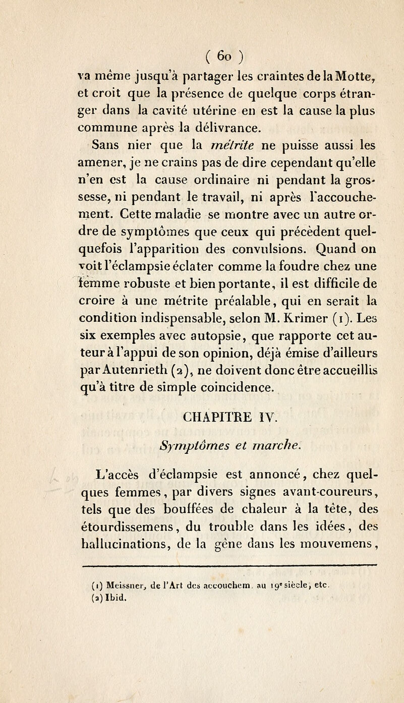 va même jusqu'à partager les craintes de la Motte, et croit que la présence de quelque corps étran- ger dans la cavité utérine en est la cause la plus commune après la délivrance. Sans nier que la mélrite ne puisse aussi les amener, je ne crains pas de dire cependant qu'elle n'en est la cause ordinaire ni pendant la gros' sesse, ni pendant le travail, ni après l'accouche- ment. Cette maladie se montre avec un autre or- dre de symptômes que ceux qui précèdent quel- quefois l'apparition des convulsions. Quand on voit l'éclampsie éclater comme la foudre chez une femme robuste et bien portante, il est difficile de croire à une métrite préalable, qui en serait la condition indispensable, selon M. Rrimer (i). Les six exemples avec autopsie, que rapporte cet au- teur à l'appui de son opinion, déjà émise d'ailleurs par Autenrieth (2), ne doivent donc être accueillis qu'à titre de simple coïncidence. CHAPITRE IV. Symptômes et marche. L'accès d'éclampsie est annoncé, chez quel- ques femmes, par divers signes avant-coureurs, tels que des bouffées de chaleur à la tête, des étourdissemens, du trouble dans les idées, des hallucinations, de la gêne dans les mouvemens, (1) Meissiicr, de l'Art des accouchem, au 19siècle, etc. (a)Ibid.