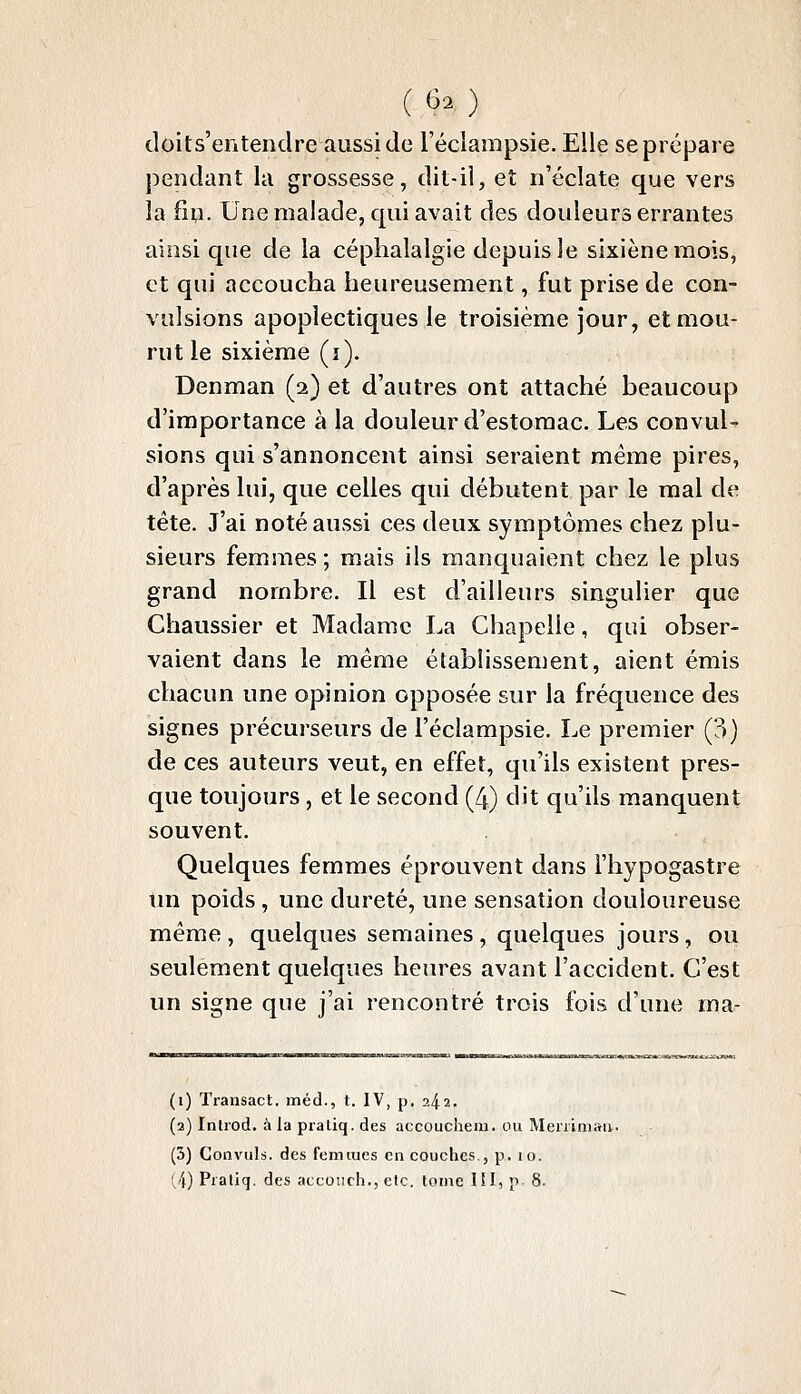 (60 doits'entendre aussi de l'éclainpsie. Elle se prépare pendant la grossesse, dit-il, et n'éclate que vers la fin. Une malade, qui avait des douleurs errantes ainsi que de la céphalalgie depuis le sixièneraois, et qui accoucha heureusement, fut prise de con- vulsions apoplectiques le troisième jour, et mou- rut le sixième (i). Denman (2) et d'autres ont attaché beaucoup d'importance à la douleur d'estomac. Les convul- sions qui s'annoncent ainsi seraient même pires, d'après lui, que celles qui débutent par le mal de tête. J'ai noté aussi ces deux symptômes chez plu- sieurs femmes; mais ils manquaient chez le plus grand nombre. Il est d'ailleurs singulier que Chaussier et Madame La Chapelle, qui obser- vaient dans le même établissement, aient émis chacun une opinion opposée sur la fréquence des signes précurseurs de l'éclampsie. Le premier (3) de ces auteurs veut, en effet, qu'ils existent pres- que toujours , et le second (4) dit qu'ils manquent souvent. Quelques femmes éprouvent dans l'hypogastre tm poids , une dureté, une sensation douloureuse même , quelques semaines , quelques jours, ou seulement quelques heures avant l'accident. C'est un signe que j'ai rencontré trois fois d'une ma- (i) Transact. inéd., t. IV, p. 242. (2) Inlrod. à la piatiq. des accoucheiu. ou Meriiniaa. (3) Convuls. des femmes en couches., p. 10.