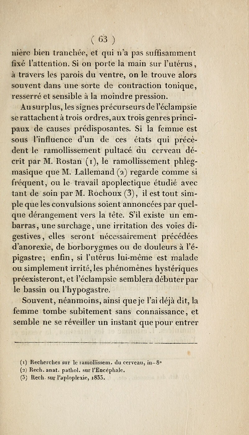 nière bien tranchée, et qui n'a pas suffisamment fixé l'attention. Si on porte la main sur l'utérus, à travers les parois du ventre, on le trouve alors souvent dans une sorte de contraction tonique, resserré et sensible à la moindre pression. Au surplus, les signes précurseurs de l'éclampsie se rattachent à trois ordres, aux trois genres princi- paux de causes prédisposantes. Si la femme est sous l'influence d'un de ces états qui précè- dent le ramollissement pultacé du cerveau dé- crit par M. Rostan (i), le ramoUissement phleg- masique que M. Lailemand (2) regarde comme si fréquent, ou le travail apoplectique étudié avec tant de soin par M. Rochoux (3), il est tout sim- ple que les convulsions soient annoncées par quel- que dérangement vers la tête. S'il existe un em- barras, une surchage, une irritation des voies di- gestives, elles seront nécessairement précédées d'anorexie, de borborygmes ou de douleurs à l'é- pigastre; enfin, si l'utérus lui-même est malade ou simplement irrité, les phénomènes hystériques préexisteront, et l'éclampsie semblera débuter par le bassin ou l'hypogastre. Souvent, néanmoins, ainsi que je l'ai déjà dit, la femme tombe subitement sans connaissance, et semble ne se réveiller un instant que pour entrer (1) Recherches sur le ramollissem. du cerveau, in-S (2) Rech. anat. pathol. sur l'Encéphale, (3) Rech- sur l'aploplexie, i833.