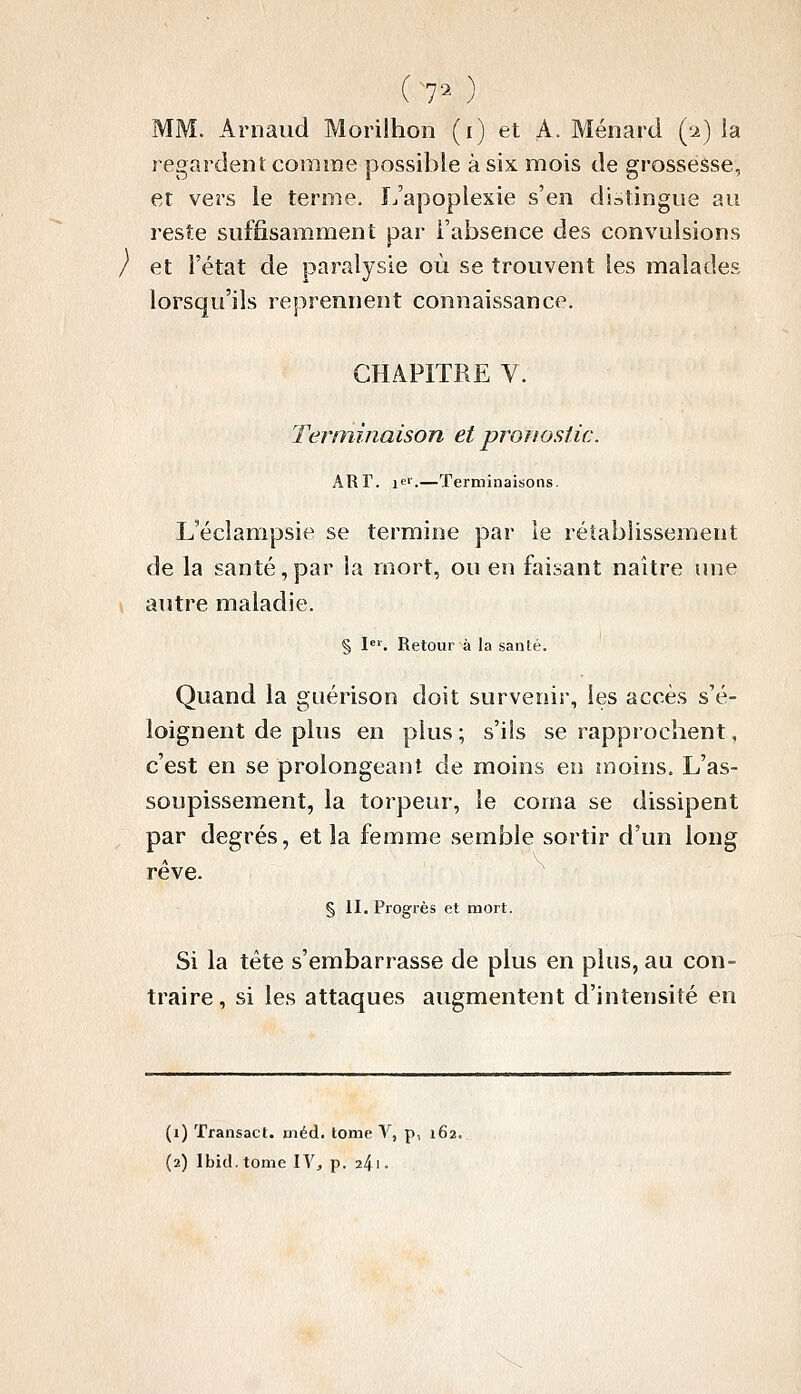 (70 MM. Arnaud Morilhon (i) et A. Ménard (i) la regardent comme possible à six mois de grossesse, et vers le terme. L'apoplexie s'en distingue au reste suffisamment par l'absence des convulsions / et l'état de paralysie où se trouvent les malades lorsqu'ils reprennent connaissance. CHAPITRE V. Terminaison et pronostic. ART. lei-.—Terminaisons. L'éclampsie se termine par le rétablissement de la santé,par la mort, ou en faisant naître une y autre maladie. § !•=''. Retour à la santé. Quand la guérison doit survenir, les accès s'é- loignent de plus en plus ; s'ils se rapprochent, c'est en se prolongeant de moins en moins. L'as- soupissement, la torpeur, le coma se dissipent par degrés, et la femme semble sortir d'un long rêve. § II. Progrès et mort. Si la tête s'embarrasse de plus en plus, au con- traire , si les attaques augmentent d'intensité en (i) ïransact. uiéd. tome V, p, 162. (2) Ibid.tome IV, p. 2^\.