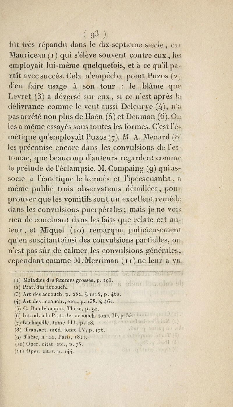 fiit très répandu dans le dix-septième siècle, cas Mauriceau (i) qui s'élève souvent contre eux , les employait lui-même quelquefois, et à ce qu'il pa- raît avec succès. Cela n'empêcha point Puzos (a j d'en faire usage à son tour : le blâme que Levret (3) a déversé sur eux, si ce n'est après 1;^ délivrance comme le veut aussi Deleurye (4), n'a pas arrêté non plus de Haën (5) et Denraao (6). Oiî les a même essayés sous toutes les formes. C'est i'é- métique qu'employait Puzos (7). M. A. Ménard (8 ) les préconise encore dans les convulsions de l'es- tomac, que beaucoup d'auteurs regardent comme le prélude de l'éclampsie. M. Compaing (9) qui as- socie à l'émétique le kermès et l'ipécacuanha , a même publié trois observations détaillées, pour prouver que les vomitifs sont un excellent remède dans les convulsions puerpérales; mais je ne vois rien de concluant dans les faits que relate cet au- teur , et Miquel (10) remarque judicieusement qu'en suscitant ainsi des convulsions partielles, ou n'est pas sûr de calmer les convulsions générales; cependant comme M.Merriman (i i) ne leur a vu, (1) Maladies dis femmes grosses, p. sgS. (2) Prat. des accouch. (3) Art des accouch. p. 252, § 121S, p. 4^2. (4) Art des ticcouch.,etc., p. i38, § 462. (5) G. Baudelocque, Tlièse, p. 95. (6) Introd. à la Prat. des accôiioh. tome II, p 35. (7) Lachapelle, tome III, p. 28. (8) Transact. méd, tome IV, p. 176. (9) Thèse, n» 44, Pari,?, iSn. (10) Oper. citât, etc., p. j5, (11) Oper. citât, p. i44