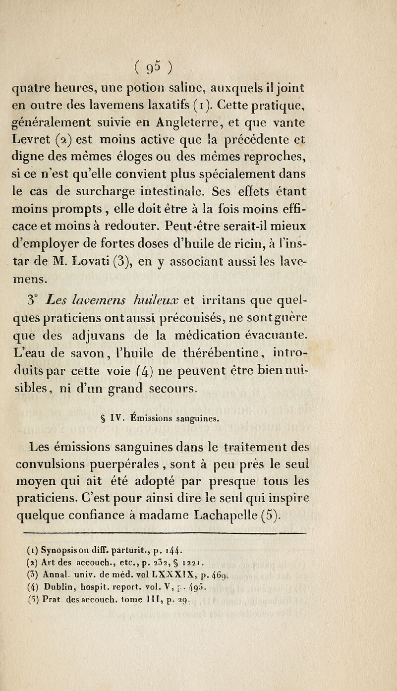 quatre heures, une potion saline, auxquels il joint en outre des lavemens laxatifs (r). Cette pratique, généralement suivie en Angleterre, et que vante Levret (2) est moins active que la précédente et digne des mêmes éloges ou des mêmes reproches, si ce n'est qu'elle convient plus spécialement dans le cas de surcharge intestinale. Ses effets étant moins prompts , elle doit être à la fois moins effi- cace et moins à redouter. Peut-être serait-il mieux d'employer de fortes doses d'huile de ricin, à l'ins- tar de M. Lovati (3), en y associant aussi les lave- mens. 3° Les lavemens huileux et irritans que quel- ques praticiens ont aussi préconisés, ne sont guère que des adjuvans de la médication évacuante. L'eau de savon, l'huile de thérébentine, intro- duits par cette voie (4) ne peuvent être bien nui- sibles, ni d'un grand secours. § IV. Émissions sanguines. Les émissions sanguines dans le traitement des convulsions puerpérales, sont à peu près le seul moyen qui ait été adopté par presque tous les praticiens. C'est pour ainsi dire le seul qui inspire quelque confiance à madame Lachapelle (5). (i) Synopsis on diff. parturit., p. i44- (2) Alt des accouch., etc.,p. 252,§ 1221. (5) Annal, univ. de méd. vol LXXXIX, p. 4%. (4) Dublin, hospit. report, vol. V, p. 495. Ci) Prat. des accouch. tome HI, p. 29.