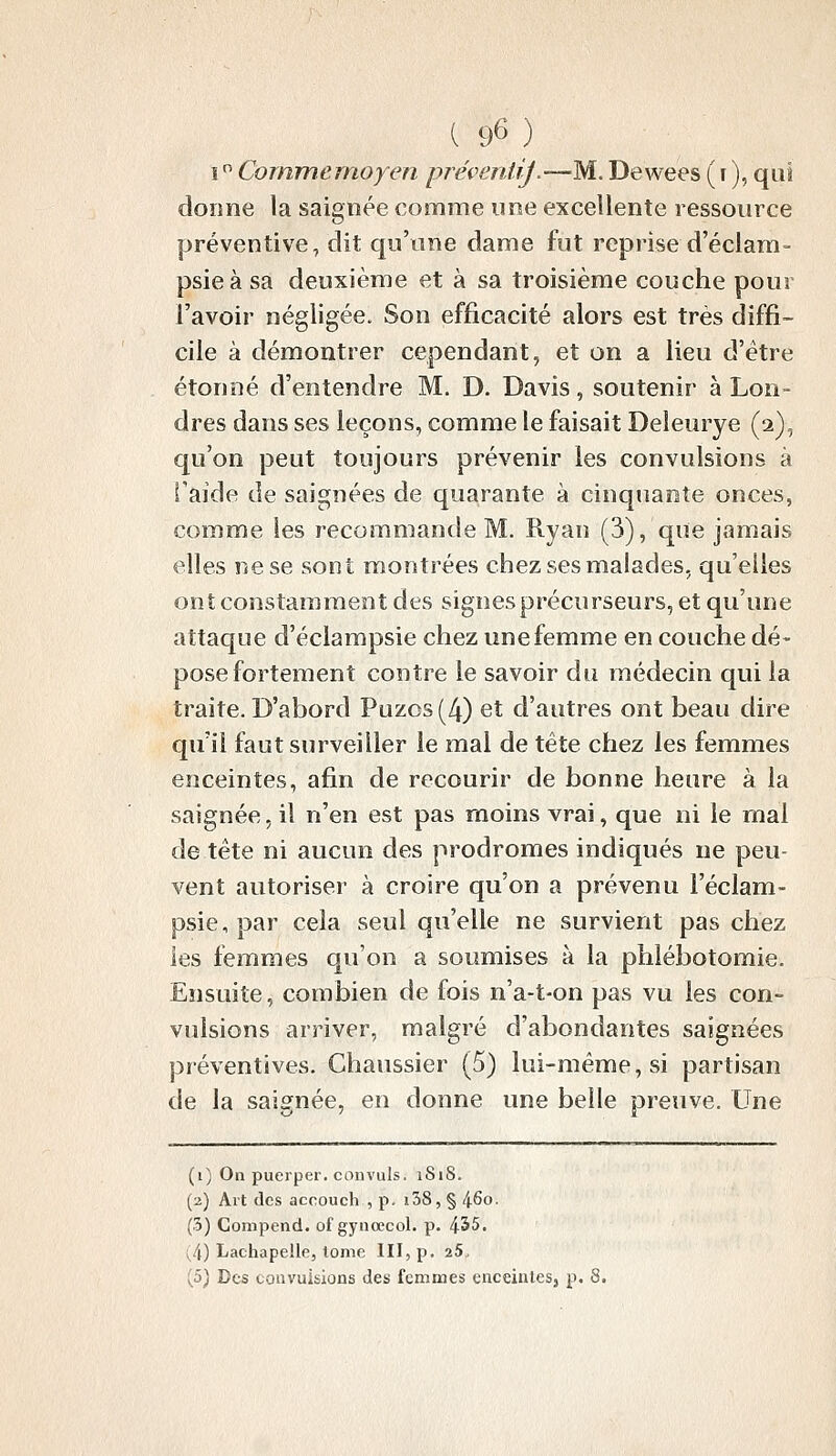 ( 96 ) \^ Cornmemoyen préveniij.—M. Dewees (i), qui dorme la saignée comme ime excellente ressource préventive, dit qu'une dame fut reprise d'éciam- psieà sa deuxième et à sa troisième couche pour l'avoir négligée. Son efficacité alors est très diffi- cile à démontrer cependant, et on a lieu d'être étonné d'entendre M. D. Davis, soutenir à Lon- dres dans ses leçons, comme le faisait Deleurye (2), qu'on peut toujours prévenir les convulsions à i'aide de saignées de quarante à cinquante onces, comme les recommande M. Ryan (3), que jamais elles ne se sont montrées chez ses malades, qu'elles ont constamment des signes précurseurs, et qu'une attaque d'éclampsie chez une femme en couche dé- pose fortement contre le savoir du médecin qui la traite. D'abord Puzos (4) et d'autres ont beau dire qu'il faut surveiller le mal de tête chez les femmes enceintes, afin de recourir de bonne heure à la saignée, il n'en est pas moins vrai, que ni le mal de tête ni aucun des prodromes indiqués ne peu- vent autoriser à croire qu'on a prévenu Féclam- psie,par cela seul qu'elle ne survient pas chez les femmes qu'on a soumises à la phlébotomie. Ensuite, combien de fois n'a-t-on pas vu les con- vulsions arriver, malgré d'abondantes saignées préventives. Chaussier (5) lui-même, si partisan de la saignée, en donne une belle preuve. Une (i) On pueiper. convuls. iSiS. (2) Alt des accouch , p- i38, § 460. (3) Compend. of gynœcol. p. 455. (4) Lachapelle, lome III, p. 25.