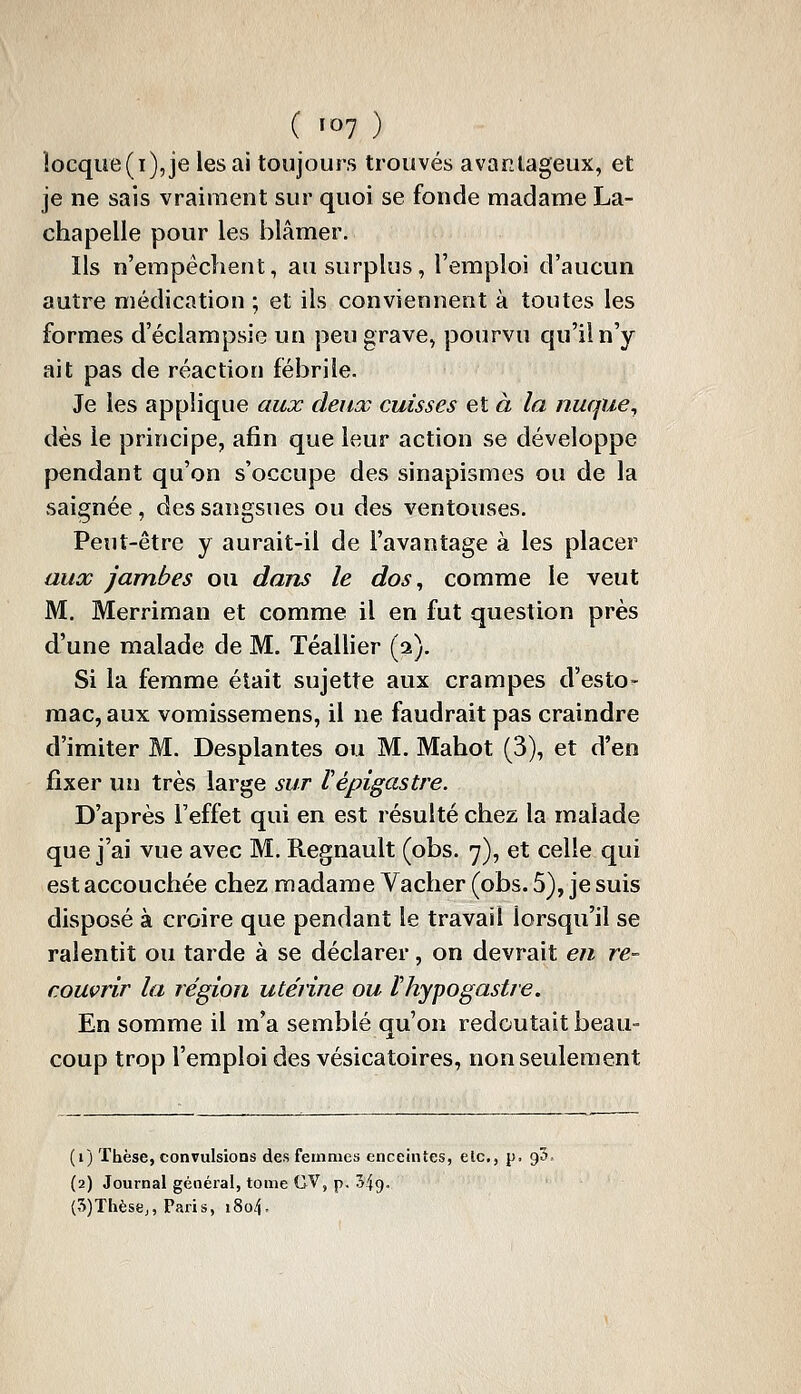 îocqiie(i),je lésai toujours trouvés avantageux, et je ne sais vraiment sur quoi se fonde madame La- chapelle pour les blâmer. Ils n'empêchent, au surplus, l'emploi d'aucun autre médication ; et ils conviennent à toutes les formes d'éclampsie un peu grave, pourvu qu'il n'y ait pas de réaction fébrile. Je les applique aux deux cuisses et à la nuque^ dès le principe, afin que leur action se développe pendant qu'on s'occupe des sinapismes ou de la saignée , des sangsues ou des ventouses. Peut-être y aurait-il de l'avantage à les placer aux Jambes ou dans le dos^ comme le veut M. Merriman et comme il en fut question près d'une malade de M. Téallier (2). Si la femme était sujette aux crampes d'esto- mac, aux vomissemens, il ne faudrait pas craindre d'imiter M. Desplantes ou M. Mahot (3), et d'en fixer un très large sur Vépigastre. D'après l'effet qui en est résulté chez la malade que j'ai vue avec M. Regnault (obs. 7), et celle qui est accouchée chez madame Vacher (obs. 5), je suis disposé à croire que pendant le travail lorsqu'il se ralentit ou tarde à se déclarer, on devrait en re- couvrir la région utérine ou thypogastre. En somme il m'a semblé qu'on redoutait beau- coup trop l'emploi des vésicatoires, non seulement (i) Thèse, convulsions des femmes enceintes, etc., p. 95, {2) Journal général, tome GV, p. 349- (5)Thès8j, Paris, iSo^.