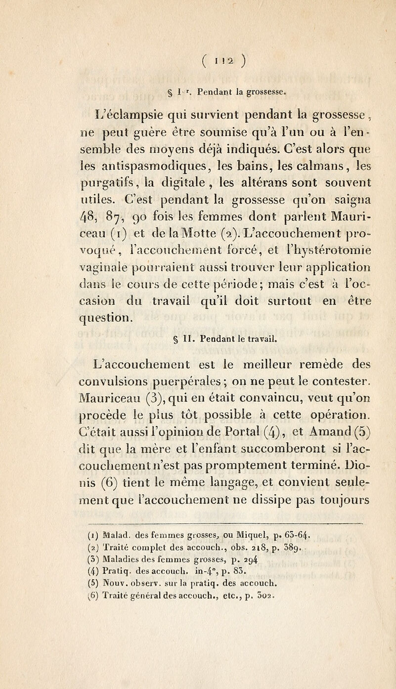 § l '. Pendant la grossesse. L'éclampsie qui survient pendant la grossesse , ne peut guère être soumise qu'à l'un ou à l'en- semble des moyens déjà indiqués. C'est alors que les antispasmodiques, les bains, les caïmans, les purgatifs, la digitale , les altérans sont souvent utiles. C'est pendant la grossesse qu'on saigna 48, 87, 90 fois les femmes dont parlent Mauri- ceau (i) et de la Motte (2). L'accouchement pro- voqué, l'accouchement forcé, et l'hystérotomie vaginale pourraient aussi trouver leur application dans le cours de cette période; mais c'est à l'oc- casion du travail qu'il doit surtout en être question. § II. Pendant le travail. L'accouchement est le meilleur remède des convulsions puerpérales ; on ne peut le contester. Mauriceau (3), qui en était convaincu, veut qu'on procède le plus tôt possible à cette opération. C'était aussi l'opinion de Portai (4), et Amand (5) dit que la mère et l'enfant succomberont si l'ac- couchement n'est paspromptement terminé. Dio- nis (6) tient le même langage, et convient seule- ment que l'accouchement ne dissipe pas toujours (1) Malad. des femmes grosses^ ou Miquel, p. 65-64. (2) Traité complet des accouch., obs. 218, p. 389. (3) Maladies des femmes grosses, p. 294 (4) Pratiq. des accouch. in-4, p. 85. (5) Nouv. observ. sur la pratiq. des accouch. j^6) Traité général des accouch., etc., p. 002.