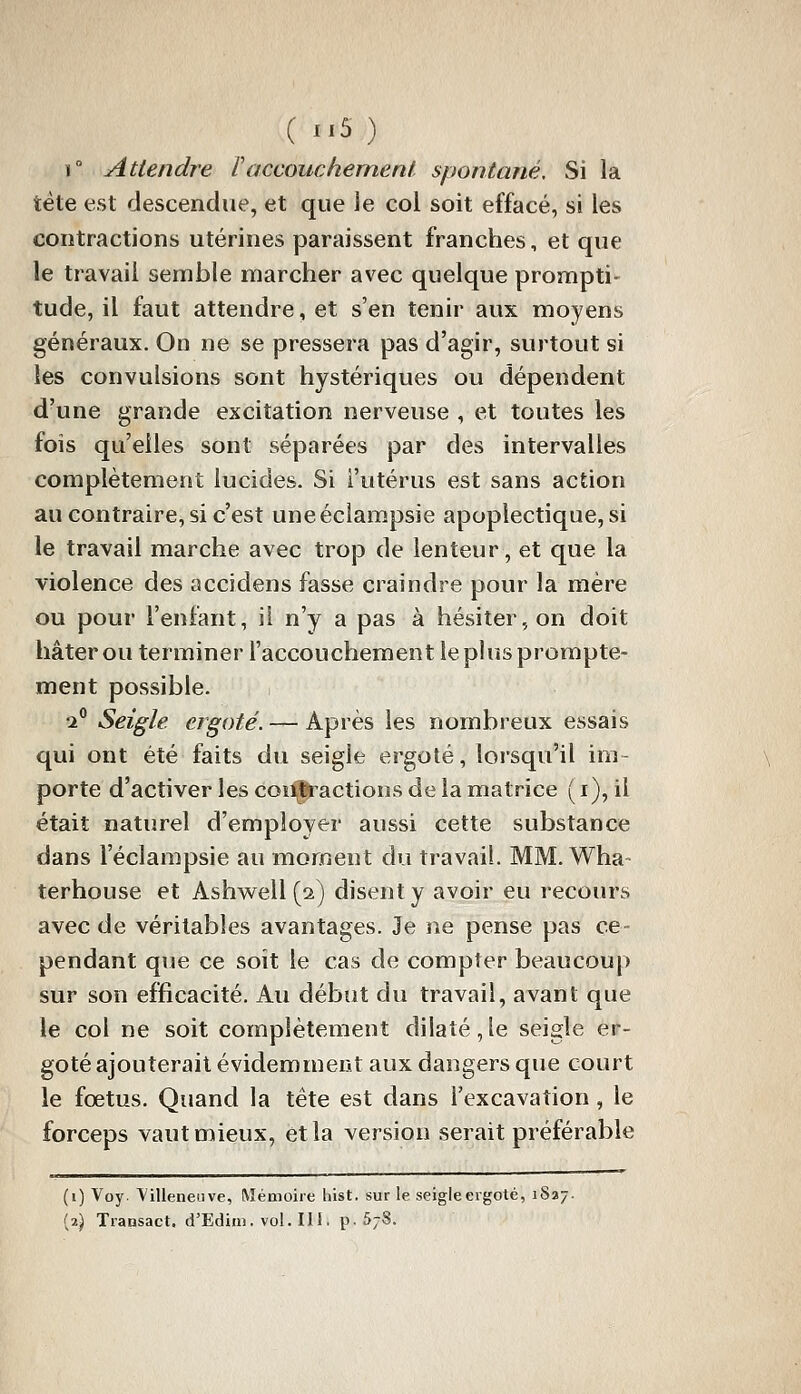 r Attendre l'accouchement spontané. Si la tète est descendue, et que le col soit effacé, si les contractions utérines paraissent franches, et que le travail semble marcher avec quelque prompti- tude, il faut attendre, et s'en tenir aux moyens généraux. On ne se pressera pas d'agir, surtout si les convulsions sont hystériques ou dépendent d'une grande excitation nerveuse , et toutes les fois qu'elles sont séparées par des intervalles complètement lucides. Si l'utérus est sans action au contraire, si c'est uneéclampsie apoplectique, si le travail marche avec trop de lenteur, et que la violence des accidens fasse craindre pour la mère ou pour l'enfant, il n'y a pas à hésiter, on doit hâter ou terminer l'accouchement leplusprompte- ment possible. ti° Seigle ergoté. — Après les nombreux essais qui ont été faits du seigle ergoté, lorsqu'il im- porte d'activer les coi]i,j|ractioDS de la matrice ( i), il était naturel d'employer aussi cette substance dans l'éclampsie au moment du travail. MM. Wha terhouse et Ashwell (2) disent y avoir eu recours avec de véritables avantages. Je ne pense pas ce- pendant que ce soit le cas de compter beaucoup sur son efficacité. Au début du travail, avant que le col ne soit complètement dilaté,le seigle er- goté ajouterait évidemment aux dangers que court le fœtus. Quand la tête est dans l'excavation , le forceps vaut mieux, et la version serait préférable (i) Voy. Villeneuve, Mémoire liist. sur le seigleergoté, iSa; (2) Transact. d'Edini. vol. II!. p. 5/8.