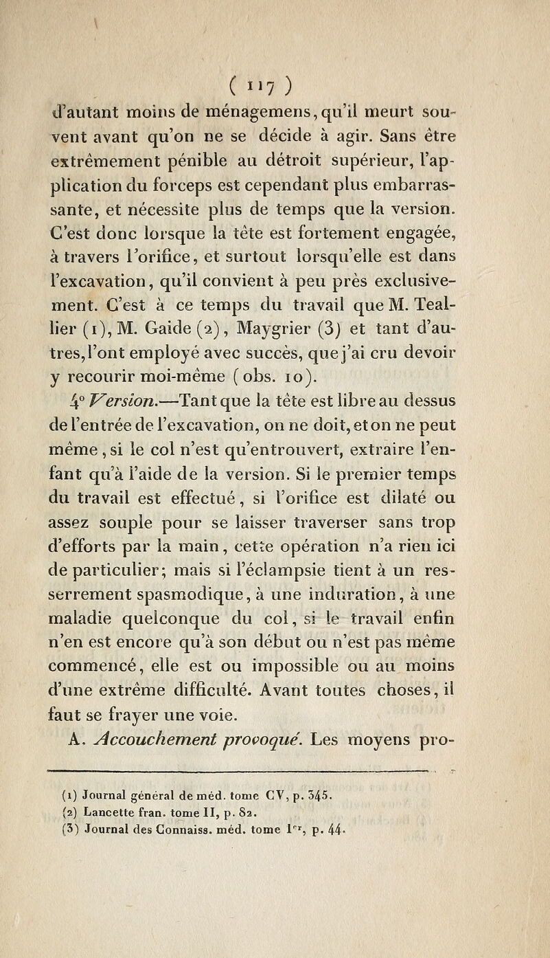 irautant moins de ménagemens,qu'il meurt sou- vent avant qu'on ne se décide à agir. Sans être extrêmement pénible au détroit supérieur, l'ap- plication du forceps est cependant plus embarras- sante, et nécessite plus de temps que la version. C'est donc lorsque la tête est fortement engagée, à travers Torifice, et surtout lorsqu'elle est dans l'excavation, qu'il convient à peu près exclusive- ment. C'est à ce temps du travail que M. Teal- lier (0, M. Gaide (2), Maygrier (3) et tant d'au- tres, l'ont employé avec succès, que j'ai cru devoir y recourir moi-même (obs. 10). 4° Version.—Tant que la tête est libre au dessus de l'entrée de l'excavation, on ne doit, et on ne peut même ,si le col n'est qu'entrouvert, extraire l'en- fant qu'à l'aide de la version. Si le premier temps du travail est effectué, si l'orifice est dilaté ou assez souple pour se laisser traverser sans trop d'efforts par la main, cette opération n'a rien ici de particulier; mais si l'éclampsie tient à un res- serrement spasmodique, à une induration, à une maladie quelconque du col, si le travail enfin n'en est encore qu'à son début ou n'est pas même commencé, elle est ou impossible ou au moins d'une extrême difficulté. Avant toutes choses, il faut se frayer une voie. A. Accouchement provoqué. Les moyens pro- (1) Journal général de méd. tome CV, p. 345. (2) Lancette fran. tome II, p. 82. (3) .Tournai des Connaiss. méd. tome 1'^', p. 44-