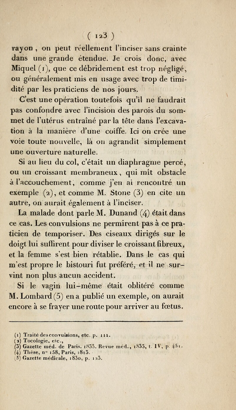 rayon , on peut réellement l'inriser sans crainte dans une grande étendue. Je crois donc, avec Miquel (i), que ce débridement est trop négligé, ou généralement mis en usage avec trop de timi- dité par les praticiens de nos jours. C'est une opération toutefois qu'il ne faudrait pas confondre avec l'incision des parois du som- met de l'utérus entraîné par la tête dans l'excava- tion à la manière d'une coiffe. Ici on crée une voie toute nouvelle, là on agrandit simplement une ouverture naturelle. Si au lieu du col, c'était un diaphragme percé, ou un croissant membraneux, qui mît obstacle à l'accouchement, comme j'en ai rencontré un exemple (2), et comme M. Stone (3) en cite un autre, on aurait également à l'inciser. La malade dont parle M. Dunand (4) était dans ce cas. Les convulsions ne permirent pas à ce pra- ticien de temporiser. Des ciseaux dirigés sur le doigt lui suffirent pour diviser le croissant fibreux, et la femme s'est bien rétablie. Dans le cas qui m'est propre le bistouri fut préféré, et il ne sur- vint non plus aucun accident. Si le vagin lui-même était oblitéré comme M. Lombard (5) en a publié un exemple, on aurait encore à se frayer une route pour arriver au fœtus. (1) Traité des convulsions, etc. p. m. (a) Tocologie, etc., (5) Gazette méd. de Paris. i855. Revue iiiéd., i<S55, t. IV, p. 451. (4) Thèse, n» 158, Paris, i8i5. i^5) Gazette médicale, i83o, p. laj.