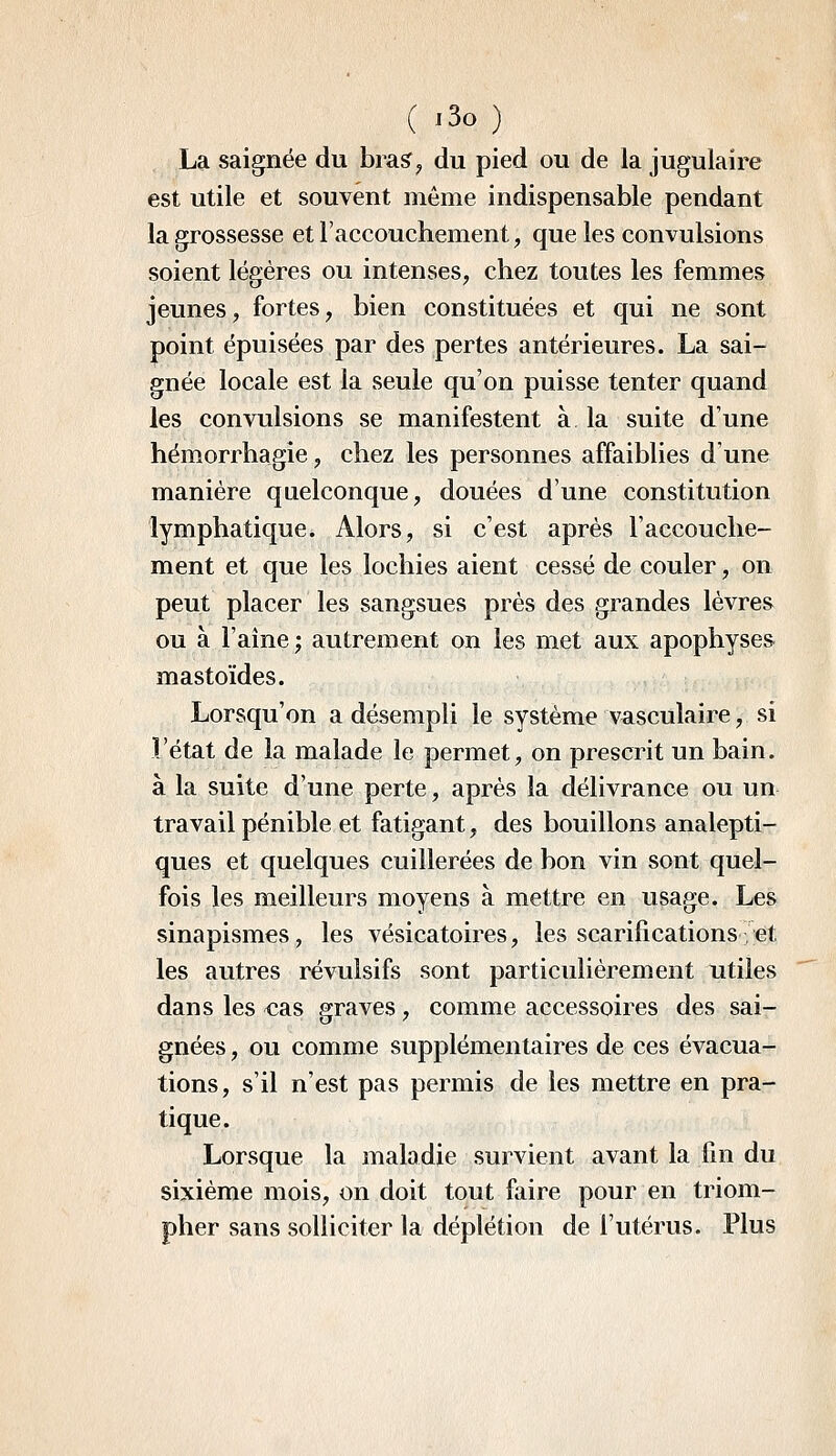 ( -30 ) La saignée du bras^^ du pied ou de la jugulaire est utile et souvent même indispensable pendant la grossesse et l'accouchement, que les convulsions soient légères ou intenses, chez toutes les femmes jeunes, fortes, bien constituées et qui ne sont point épuisées par des pertes antérieures. La sai- gnée locale est la seule qu'on puisse tenter quand les convulsions se manifestent à la suite d'une hémorrhagie, chez les personnes affaiblies d'une manière quelconque, douées d'une constitution lymphatique. Alors, si c'est après l'accouche- ment et que les lochies aient cessé de couler, on peut placer les sangsues près des grandes lèvres ou à l'aine; autrement on les met aux apophyses mastoïdes. Lorsqu'on a désempli le système vasculaire, si l'état de la malade le permet, on prescrit un bain, à la suite d'une perte, après la délivrance ou un travail pénible et fatigant, des bouillons analepti- ques et quelques cuillerées de bon vin sont quel- fois les meilleurs moyens à mettre en usage. Les sinapismes, les vésicatoires, les scarifications et les autres révulsifs sont particulièrement utiles dans les «as graves, comme accessoires des sai- gnées , ou comme supplémentaires de ces évacua- tions, s'il n'est pas permis de les mettre en pra- tique. Lorsque la maladie survient avant la fin du sixième mois, on doit tout faire pour en triom- pher sans solliciter la déplétion de l'utérus. Plus