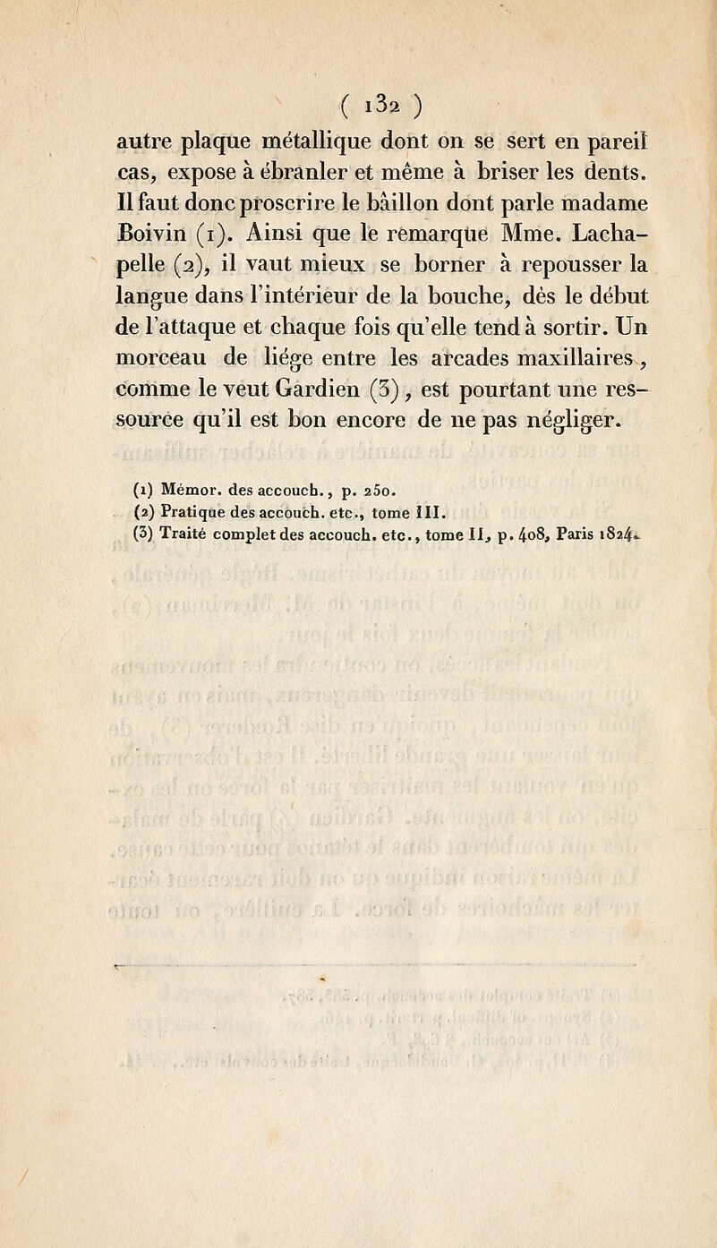 autre plaque métallique dont on se sert en pareil cas, expose à ébranler et même à briser les dents. Il faut donc proscrire le bâillon dont parle madame Boivin (i). Ainsi que le remarqlie Mme. Lacha- pelle (2), il vaut mieux se borner à repousser la langue dans l'intérieur de la bouche, dès le début de l'attaque et chaque fois qu'elle tend à sortir. Un morceau de liège entre les arcades maxillaires, comme le veut Gardien (3), est pourtant une res- source qu'il est bon encore de ne pas négliger. (1) Mémor. des accouch., p. aSo. (2) Pratique des accôuch. etc., tome III. (3) Traité complet des accouch. etc., tome llj p. 4o8, Paris 1824»