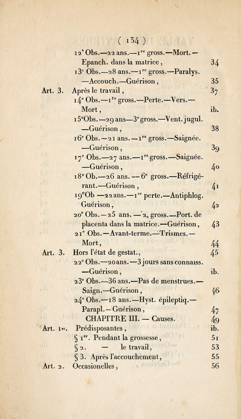 (i34) 12* Obs.—22 ans.—i gross.—Mort. — Epanch. dans la matrice , 34 13 Obs.—28 ans.—i gross.—Paralys. —Accoucb.—Guérison, 35 Art. 3. Après le travail, 37 i4^ Obs.—i^^ gross.—Perte.—Vers.— Mort, ib. 15®0bs. —29 ans—3^ gross.—Vent, jugul. —Guérison, 38 16^ Obs.—21 ans. — i gross.—Saignée. —Guérison, 39 17^ Obs.—27 ans.—igross.—Saignée. —Guérison, 4^ 18* Ob.—26 ans. — 6^ gross.—Réfrigé- rant.—Guérison , 4^ ig^Ob—22ans.—i'^ perte.—Antiphlog. Guérison, 4^ 20* Obs. — 25 ans. — 2e gross.—Port, de placenta dans la matrice.—Guérison, 4^ 21® Obs.—Avant-terme.—Tris mes.— Mort, 44 Art. 3. Hors l'état de gestat., 4^ 22^ Obs.—2oans.—3 jours sans connaiss. —Guérison, ib. 23* Obs.—36 ans.—Pas de menstrues.— Saign.—Guérison, j6 24^ Obs.—18 ans.—Hyst. épileptiq.— Parapl. — Guérison, 47 CHAPITRE m. — Causes. 49 Art. i'. Prédisposantes, ibc §1. Pendant la grossesse, 5i § 2. — le travail, 53 §3. Après l'accouchement, 55 Art. 2. Occasionelles, 56