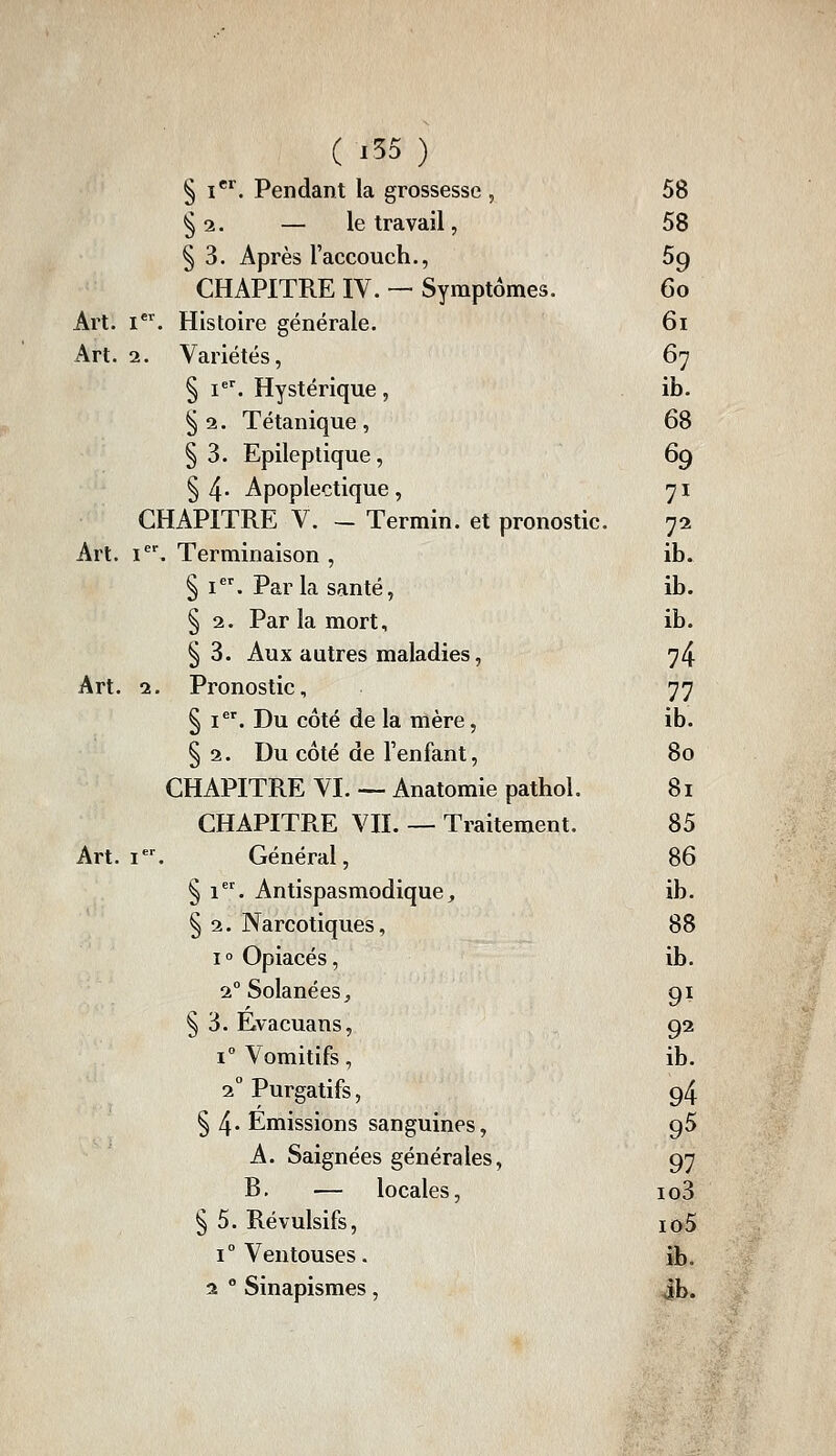 ( '55 ) § i*'^. Pendant la grossesse , 58 §2. — le travail, 58 §3. Après l'accouch., 59 CHAPITRE IV. — Symptômes. 60 Art. i. Histoire générale. 61 Art. 2. Variétés, 67 § I=^ Hystérique , ib. § 2. Tétanique , 68 §3. Epileplique, 69 §4- Apoplectique, 71 CHAPITRE V. — Termin. et pronostic. 72 Art. I. Terminaison , ib. § I. Par la santé, ib. § 2. Par la mort, ib. §3. Aux autres maladies, 74 Art. 2. Pronostic, 77 § i*'. Du côté de la mère, ib. § 2. Du côté de l'enfant, 80 CHAPITRE VI. — Anatomie pathol. 81 CHAPITRE VIL — Traitement. 85 Art. l*^ Général, 86 § i. Antispasmodique, ib. § 2. Narcotiques, 88 1° Opiacés, ib. 2°SolanéeSj 91 § 3. Évacuans, 92 1° Vomitifs, ib. 2° Purgatifs, 94 § 4-Emissions sanguines, 95 A. Saignées générales, 97 B, — locales, io3 § 5. Révulsifs, io5 1° Ventouses. ib. a ^ Sinapismes , jb.