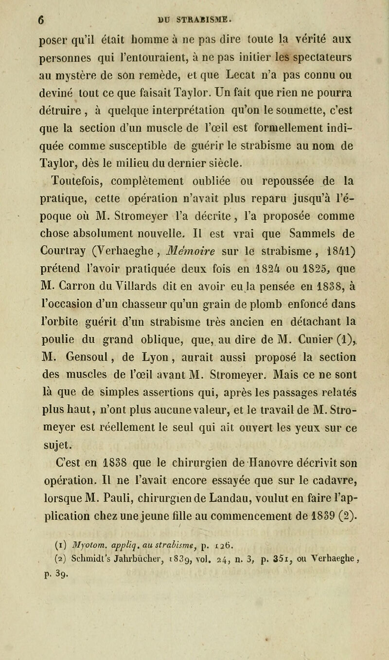 poser qu'il était homme à ne pas dire (ouïe la vérité aux personnes qui l'entouraient, à ne pas initier les spectateurs au mystère de son remède, et que Lecat n'a pas connu ou deviné tout ce que faisait Taylor. Un fait que rien ne pourra détruire , à quelque interprétation qu'on le soumette, c'est que la section d'un muscle de l'œil est formellement indi- quée comme susceptible de guérir le strabisme au nom de Taylor, dès le milieu du dernier siècle. Toutefois, complètement oubliée ou repoussée de la pratique, cette opération n'avait plus reparu jusqu'à l'é- poque où M. Slromeyer l'a décrite, l'a proposée comme chose absolument nouvelle. Il est vrai que Sammels de Courlray (Verhaeghe , Mémoire sur le strabisme , 1841) prétend l'avoir pratiquée deux fois en 1824 ou 1825, que M. Carron du Villards dit en avoir eu la pensée en 1838, à l'occasion d'un chasseur qu'un grain de plomb enfoncé dans l'orbite guérit d'un strabisme très ancien en détachant la poulie du grand oblique, que, au dire de M. Cunier (1),. M. Gensoul, de Lyon, aurait aussi proposé la section des muscles de l'œil avant M. Slromeyer. Mais ce ne sont là que de simples assertions qui, après les passages relatés plus haut, n'ont plus aucune valeur, et le travail de M. Stro- meyer est réellement le seul qui ait ouvert les yeux sur ce sujet. C'est en 1838 que le chirurgien de Hanovre décrivit son opération. Il ne l'avait encore essayée que sur le cadavre, lorsque M. Pauli, chirurgien de Landau, voulut en faire l'ap- plication chez une jeune fdle au commencement de 1839 (2). (i) Myotom. appliq. au strabisme, p. 126. (2) Schmidrs Jahrbucher, 1839, vol. 24, n. 3, p. 35i, ou Verhaeghe, p. 39.