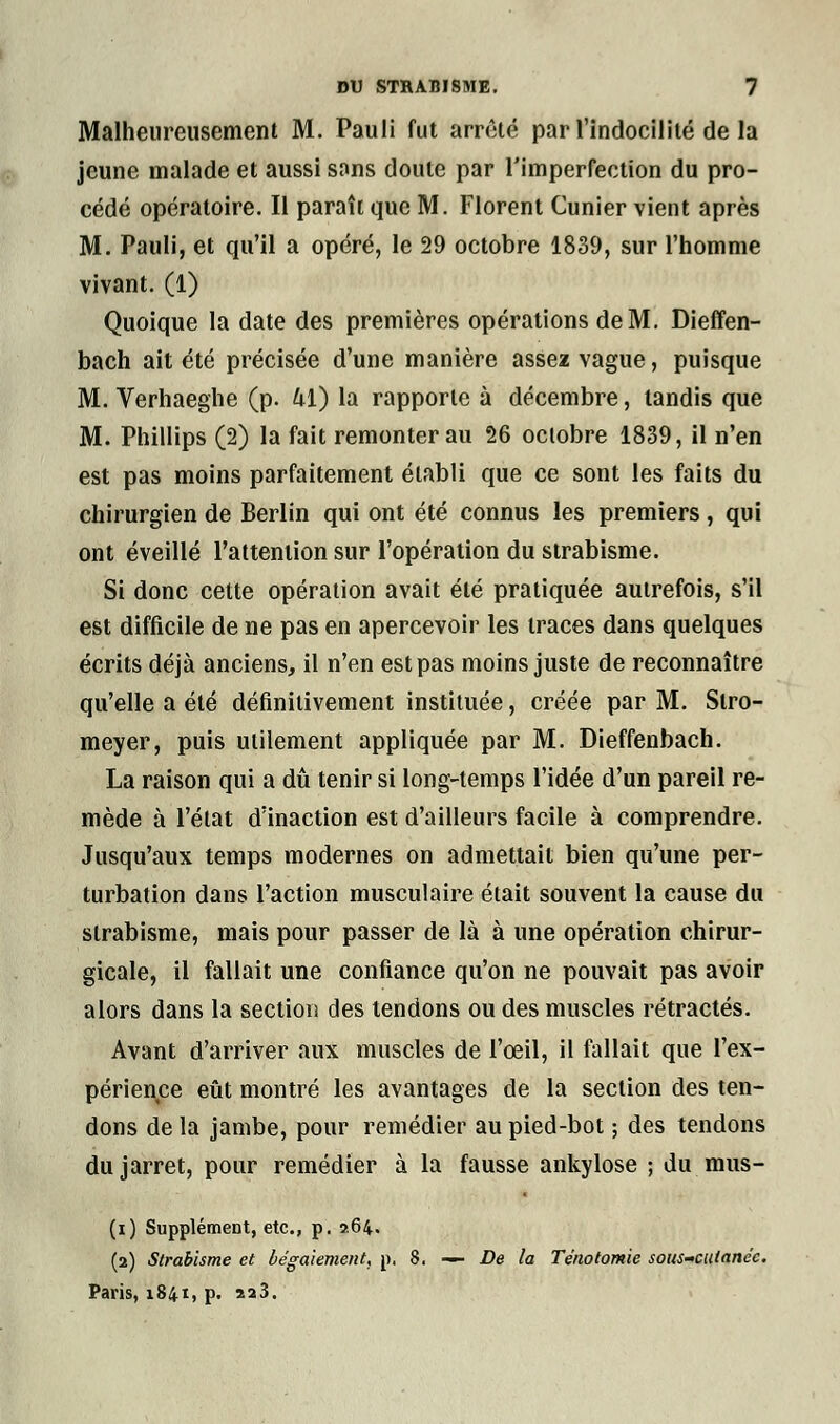 Malheureusement M. Pauli fut arrêté par l'indocilité de la jeune malade et aussi snns doute par l'imperfection du pro- cédé opératoire. Il paraît que M. Florent Cunier vient après M. Pauli, et qu'il a opéré, le 29 octobre 1839, sur l'homme vivant. (1) Quoique la date des premières opérations de M. Dieffen- bach ait été précisée d'une manière assez vague, puisque M. Verhaeghe (p. kl) la rapporte à décembre, tandis que M. Phillips (2) la fait remonter au 26 octobre 1839, il n'en est pas moins parfaitement établi que ce sont les faits du chirurgien de Berlin qui ont été connus les premiers, qui ont éveillé l'attention sur l'opération du strabisme. Si donc cette opération avait été pratiquée autrefois, s'il est difficile de ne pas en apercevoir les traces dans quelques écrits déjà anciens, il n'en est pas moins juste de reconnaître qu'elle a été définitivement instituée, créée par M. Slro- meyer, puis utilement appliquée par M. Dieffenbach. La raison qui a dû tenir si long-temps l'idée d'un pareil re- mède à l'état d'inaction est d'ailleurs facile à comprendre. Jusqu'aux temps modernes on admettait bien qu'une per- turbation dans l'action musculaire était souvent la cause du strabisme, mais pour passer de là à une opération chirur- gicale, il fallait une confiance qu'on ne pouvait pas avoir alors dans la section des tendons ou des muscles rétractés. Avant d'arriver aux muscles de l'œil, il fallait que l'ex- périence eût montré les avantages de la section des ten- dons de la jambe, pour remédier au pied-bot ; des tendons du jarret, pour remédier à la fausse ankylose ; du mus- (i) Supplément, etc., p. 264. (2) Strabisme et bégaiement, p, 8. — De la Ténotomie sous-cutanée. Paris, 1841, p. 2a3.