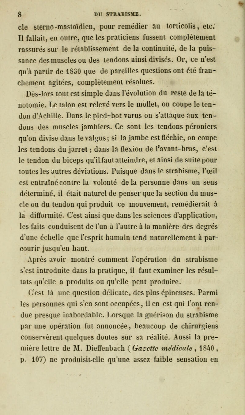 cle sterno-mastoïdien, pour remédier au torticolis, etc.' Il fallait, en outre, que les praticiens fussent complètement rassurés sur le rétablissement de la continuité, de la puis- sance des muscles ou des tendons ainsi divisés. Or, ce n'est qu'à partir de 1830 que de pareilles questions ont été fran- chement agitées, complètement résolues. Dès-lors tout est simple dans l'évolution du reste de la té- notomie. Le talon est relevé vers le mollet, on coupe le ten- don d'Achille. Dans le pied-bot varus on s'attaque aux ten- dons des muscles jambiers. Ce sont les tendons péroniers qu'on divise dans levalgus; si la jambe est fléchie, on coupe les tendons du jarret ; dans la flexion de l'avant-bras, c'est le tendon du biceps qu'il faut atteindre, et ainsi de suite pour toutes les autres déviations. Puisque dans le strabisme, l'œil est entraîné contre la volonté delà personne dans un sens déterminé, il était naturel de penser que la section du mus- cle ou du tendon qui produit ce mouvement, remédierait à la difformité. C'est ainsi que dans les sciences d'application, les faits conduisent de l'un à l'autre à la manière des degrés d'une échelle que l'esprit humain tend naturellement à par- courir jusqu'en haut. Après avoir montré comment l'opération du strabisme s'est introduite dans la pratique, il faut examiner les résul- tats qu'elle a produits ou qu'elle peut produire. C'est là une question délicate, des plus épineuses. Parmi les personnes qui s'en sont occupées, il en est qui l'ont ren- due presque inabordable. Lorsque la guérison du strabisme par une opération fut annoncée, beaucoup de chirurgiens conservèrent quelques doutes sur sa réalité. Aussi la pre- mière lettre de M. Dieffenbach (Gazette médicale, 18A0, p. 107) ne produisit-elle qu'une assez faible sensation en