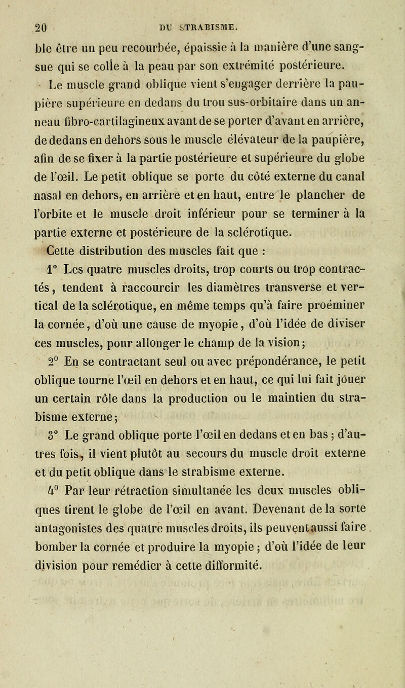 ble êlre un peu recourbée, épaissie à la manière d'une sang- sue qui se colie à la peau par son extrémité postérieure. Le muscle grand oblique vient s'engager derrière la pau- pière supérieure en dedans du trou sus-orbitaire dans un an- neau fibro-cartilagineuxavantdese porter d'avant en arrière, de dedans en dehors sous le muscle élévateur de la paupière, afin de se fixer à la partie postérieure et supérieure du globe de l'œil. Le petit oblique se porte du côté externe du canal nasal en dehors, en arrière et en haut, entre le plancher de l'orbite et le muscle droit inférieur pour se terminer à la partie externe et postérieure de la sclérotique. Cette distribution des muscles fait que : 1° Les quatre muscles droits, trop courts ou trop contrac- tés , tendent à raccourcir les diamètres transverse et ver- tical de la sclérotique, en même temps qu'à faire proéminer la cornée, d'où une cause de myopie, d'où l'idée de diviser ces muscles, pour allonger le champ de la vision; 2° En se contractant seul ou avec prépondérance, le petit oblique tourne l'œil en dehors et en haut, ce qui lui fait jOuer un certain rôle dans la production ou le maintien du stra- bisme externe ; 3° Le grand oblique porte l'œil en dedans et en bas ; d'au- tres fois, il vient plutôt au secours du muscle droit externe et du petit oblique dans le strabisme externe. hn Par leur rétraction simultanée les deux muscles obli- ques tirent le globe de l'œil en avant. Devenant de la sorte antagonistes des quatre muscles droits, ils peuvent aussi faire bomber la cornée et produire la myopie ; d'où l'idée de leur division pour remédier à cette difformité.