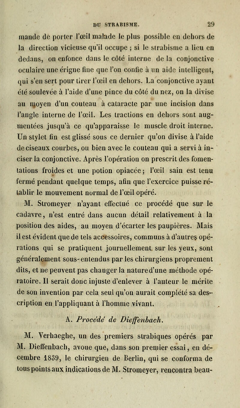 mande de porter l'œil malade le plus possible en dehors de la direetion vicieuse qu'il occupe ; si le strabisme a lieu en dedans, on enfonce dans le côté interne de la conjonctive oculaire une érigne fine que l'on confie à un aide intelligent, qui s'en sert pour tirer l'œil en dehors. La conjonctive ayant été soulevée à l'aide d'une pince du côté du nez, on la divise au moyen d'un couteau à cataracte par une incision dans l'angle interne de l'œil. Les tractions en dehors sont aug- mentées jusqu'à ce qu'apparaisse le muscle droit interne. Un stylet fin est glissé sous ce dernier qu'on divise à l'aide de ciseaux courbes, ou bien avec le couteau qui a servi à in- ciser la conjonctive. Après l'opération on prescrit des fomen- tations froides et une potion opiacée ; l'œil sain est tenu fermé pendant quelque temps, afin que l'exercice puisse ré- tablir le mouvement normal de l'œil opéré. M. Stromeyer n'ayant effectué ce procédé que sur le cadavre, n'est entré dans aucun détail relativement à la position des aides, au moyen d'écarter les paupières. Mais il est évident que de tels accessoires, communs à d'autres opé- rations qui se pratiquent journellement, sur les yeux, sont généralement sous-entendus par les chirurgiens proprement dits, et ne peuvent pas changer la nature d'une méthode opé- ratoire. Il serait donc injuste d'enlever à l'auteur le mérite de son invention par cela seul qu'on aurait complété sa des- cription en l'appliquant à l'homme vivant. A. Procédé de Dieffenhach. M. Verhaeghe, un des premiers strabiques opérés par M. Dieffenbach, avoue que, dans son premier essai, en dé- cembre 1839, le chirurgien de Berlin, qui se conforma de tous points aux indications de M. Stromeyer, rencontra beau-