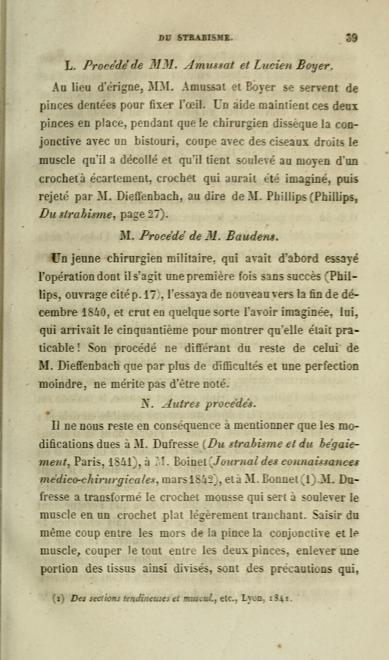 L. Procède de MM. Àmuisat et Lucien Boyer. Au lieu d'érigne. MM. Amussat et Boyer se servent de pinces dentées pour fixer- l'œil. Un aide maintient ces deux pinces en place, pendant que le chirurgien dissèque la con- jonctive avec un bistouri, coupe avec des ciseaux droits le muscle qu'il a décollé et qu'il tient soulevé au moyen d'un crocheta écartement. crochet qui aurait été imaginé, puis rejeté par M. Dieffenbach, au dire de M. Phillips (Phillips, Du êtrabirme. page 1 M. Procédé de M. Bauden*. Un jeune chirurgien militaire, qui avait d'abord essayé l'opération dont il s'agit nne première fois sans succès 'Phil- lips, ouvrage cité p. 17 . l'essaya de nouveau vers la fin de dé- cembre 1840, et crut eD quelque sorte l'avoir imaginée, lui, qui arrivait le cinquantième peur montrer qu'elle était pra- ticable ! Son procédé ne différant du reste de celui de M. Dieffenbach que par plus de difficultés et une perfection moindre, ne mérite pas d'être noté. >. Autres procédé*. Il ne nous reste en conséquence à mentionner que les mo- difications dues à M. Dufresse Du sirabUme et du bégaie- ment, Paris. 1841]. a - !. Boinet [Journal de* connaUiance* médico-chirurgicales, mars I : li . et à M. Bonnet 1 M. Du- fresse a transformé le crochet mousse qui sert à soulever le muscle en un crochet plat légèrement tranchant. Saisir du même coup en'.re les mors de la pince la conjonctive et le muscle, couper Je tout entre les deux p.. a une portion des tissus ainsi divisés, sont des précautions qui, (i) Des sections tendineuses et muscui., e