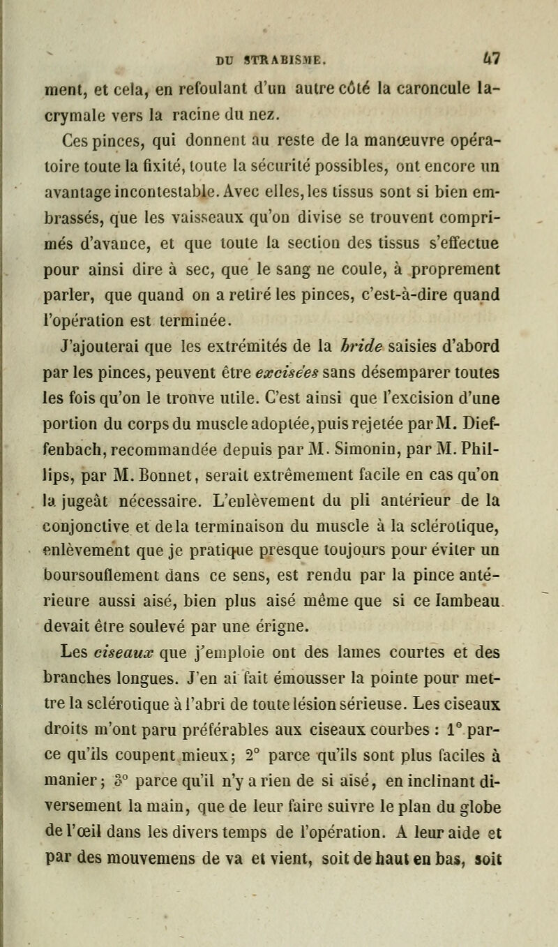 ment, et cela, en refoulant d'un autre côté la caroncule la- crymale vers la racine du nez. Ces pinces, qui donnent au reste de la manœuvre opéra- toire toute la fixité, toute la sécurité possibles, ont encore un avantage incontestable. Avec elles, les tissus sont si bien em- brassés, que les vaisseaux qu'on divise se trouvent compri- més d'avance, et que toute la section des tissus s'effectue pour ainsi dire à sec, que le sang ne coule, à proprement parler, que quand on a retiré les pinces, c'est-à-dire quand l'opération est terminée. J'ajouterai que les extrémités de la bride saisies d'abord par les pinces, peuvent être excisées sans désemparer toutes les fois qu'on le tronve utile. C'est ainsi que l'excision d'une portion du corps du muscle adoptée, puis rejetée par M. Dief- fenbach, recommandée depuis par M. Simonin, par M. Phil- lips, par M. Bonnet, serait extrêmement facile en cas qu'on la jugeât nécessaire. L'enlèvement du pli antérieur de la conjonctive et delà terminaison du muscle à la sclérotique, enlèvement que je pratique presque toujours pour éviter un boursouflement dans ce sens, est rendu par la pince anté- rieure aussi aisé, bien plus aisé même que si ce lambeau devait être soulevé par une érigne. Les ciseaux que j'emploie ont des lames courtes et des branches longues. J'en ai fait émousser la pointe pour met- tre la sclérotique à l'abri de toute lésion sérieuse. Les ciseaux droits m'ont paru préférables aux ciseaux courbes : 1° par- ce qu'ils coupent mieux; 2° parce qu'ils sont plus faciles à manier; 3° parce qu'il n'y a rien de si aisé, en inclinant di- versement la main, que de leur faire suivre le plan du globe de l'œil dans les divers temps de l'opération. A leur aide et par des mouvemens de va et vient, soit de haut en bas, soit