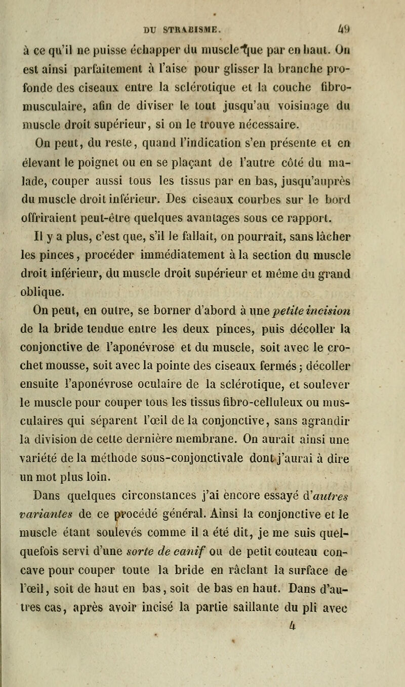 à ce qu'il ne puisse échapper du musclCque par en haut. On est ainsi parfaitement à l'aise pour glisser la branche pro- fonde des ciseaux entre la sclérotique et la couche fibro- musculaire, afin de diviser le tout jusqu'au voisinage du muscle droit supérieur, si on le trouve nécessaire. On peut, du reste, quand l'indication s'en présente et en élevant le poignet ou en se plaçant de l'autre côté du ma- lade, couper aussi tous les tissus par en bas, jusqu'auprès du muscle droit inférieur. Des ciseaux courbes sur le bord offriraient peut-être quelques avantages sous ce rapport. Il y a plus, c'est que, s'il Je fallait, on pourrait, sans lâcher les pinces, procéder immédiatement à la section du muscle droit inférieur, du muscle droit supérieur et même du grand oblique. On peut, en outre, se borner d'abord aune petite incision de la bride tendue entre les deux pinces, puis décoller la conjonctive de l'aponévrose et du muscle, soit avec le cro- chet mousse, soit avec la pointe des ciseaux fermés ; décoller ensuite l'aponévrose oculaire de la sclérotique, et soulever le muscle pour couper tous les tissus fibro-celluleux ou mus- culaires qui séparent l'œil de la conjonctive, sans agrandir la division de celte dernière membrane. On aurait ainsi une variété de la méthode sous-conjonctivale dontj'aurai à dire un mot plus loin. Dans quelques circonstances j'ai encore essayé &'autres variantes de ce procédé général. Ainsi la conjonctive et le muscle étant soulevés comme il a été dit, je me suis quel- quefois servi d'une sorte de canif ou de petit couteau con- cave pour couper toute la bride en raclant la surface de l'œil, soit de haut en bas, soit de bas en haut. Dans d'au- tres cas, après avoir incisé la partie saillante du pli avec k