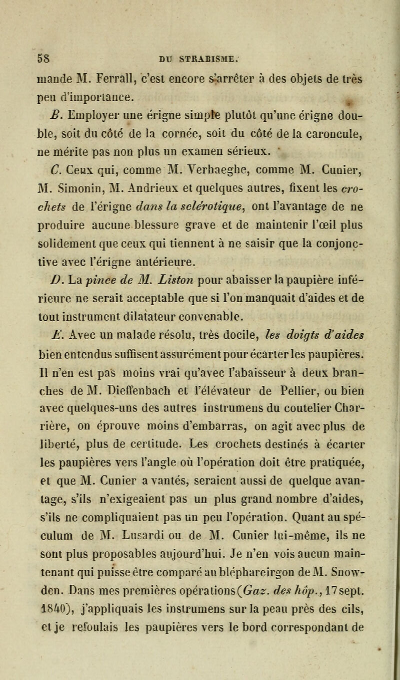 mande M. Ferrall, c'est encore ^arrêter à des objets de très peu d'importance. B. Employer une érigne simpte plutôt qu'une érigne dou- ble, soit du côté de la cornée, soit du côté de la caroncule, ne mérite pas non plus un examen sérieux. ' C. Ceux qui, comme M. Verhaeghe, comme M. Cunier, M. Simonin, M. Andrieux et quelques autres, fixent les cro- chets de l'érigne dans la sclérotique, ont l'avantage de ne produire aucune blessure grave et de maintenir l'œil plus solidement que ceux qui tiennent à ne saisir que la conjonc- tive avec l'érigne antérieure. D. La pince de M. Liston pour abaisser la paupière infé- rieure ne serait acceptable que si l'on manquait d'aides et de tout instrument dilatateur convenable. E. Avec un malade résolu, très docile, les doigts d'aides bien entendus suffisent assurément pour écarter les paupières. Il n'en est pas moins vrai qu'avec I'abaisseur à deux bran- ches de M. Dieffenbach et l'élévateur de Pellier, ou bien avec quelques-uns des autres instrumens du coutelier Char- rière, on éprouve moins d'embarras, on agit avec plus de liberté, plus de certitude. Les crochets destinés à écarter les paupières vers l'angle où l'opération doit être pratiquée, et que M. Cimier a vantés, seraient aussi de quelque avan- tage, s'ils n'exigeaient pas un plus grand nombre d'aides, s'ils ne compliquaient pas un peu l'opération. Quant au spé- culum de M. Lusardi ou de M. Cunier lui-même, ils ne sont plus proposables aujourd'hui. Je n'en vois aucun main- tenant qui puisse être comparé au bléphareirgon de M. Snow- den. Dans mes premières opérations (Gaz. des hop., 17 sept. 1840), j'appliquais les instrumens sur la peau près des cils, et je refoulais les paupières vers le bord correspondant de