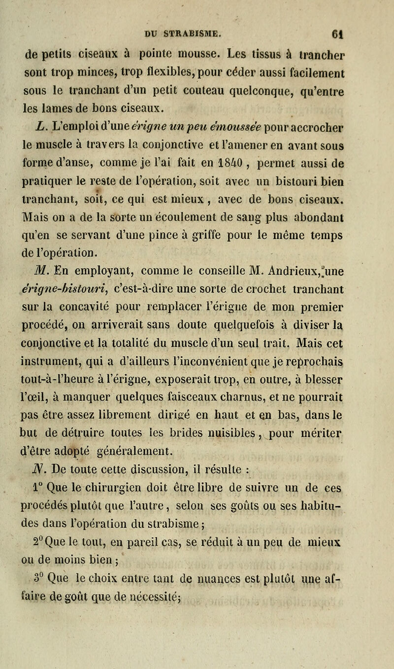 de petits ciseaux à pointe mousse. Les tissus à trancher sont trop minces, trop flexibles, pour céder aussi facilement sous le tranchant d'un petit couteau quelconque, qu'entre les lames de bons ciseaux. L. L'emploi d'une e'rigne un peu émoussée pour accrocher le muscle à travers la conjonctive et l'amener en avant sous forme d'anse, comme je l'ai fait en 1840 , permet aussi de pratiquer le reste de l'opération, soit avec un bistouri bien tranchant, soit, ce qui est mieux, avec de bons ciseaux. Mais on a de la sorte un écoulement de sang plus abondant qu'en se servant d'une pince à griffe pour le même temps de l'opération. M. En employant, comme le conseille M. Andrieux,*une érigne-bistouri, c'est-à-dire une sorte de crochet tranchant sur la concavité pour remplacer l'érigne de mon premier procédé, on arriverait sans doute quelquefois à diviser la conjonctive et la totalité du muscle d'un seul trait. Mais cet instrument, qui a d'ailleurs l'inconvénient que je reprochais tout-à-1'heure à l'érigne, exposerait trop, en outre, à blesser l'œil, à manquer quelques faisceaux charnus, et ne pourrait pas être assez librement dirigé en haut et en bas, dans le but de détruire toutes les brides nuisibles, pour mériter d'être adopté généralement. N. De toute cette discussion, il résulte : 1° Que le chirurgien doit être libre de suivre un de ces procédés plutôt que l'autre, selon ses goûts ou ses habitu- des dans l'opération du strabisme ; 2°Que le tout, en pareil cas, se réduit à un peu de mieux ou de moins bien ; 3° Que le choix entre tant de nuances est plutôt une af- faire de goût que de nécessité;