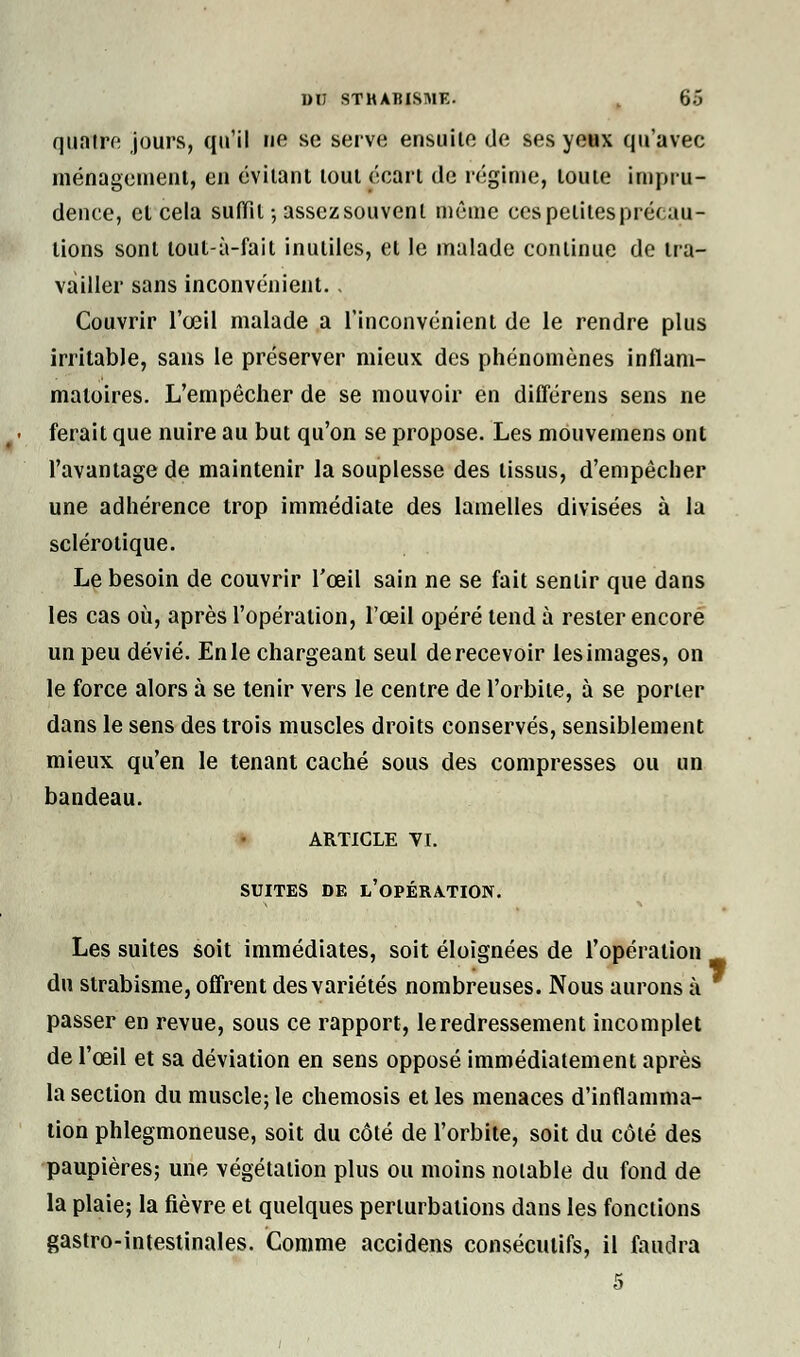 quatre jours, qu'il ne se serve ensuite de ses yeux qu'avec ménagement, en évitant tout écart de régime, toute impru- dence, et cela suffit-, assez souvent même ces petites précau- tions sont tout-à-fait inutiles, et le malade continue de tra- vailler sans inconvénient. . Couvrir l'œil malade a l'inconvénient de le rendre plus irritable, sans le préserver mieux des phénomènes inflam- matoires. L'empêcher de se mouvoir en différens sens ne ferait que nuire au but qu'on se propose. Les mouvemens ont l'avantage de maintenir la souplesse des tissus, d'empêcher une adhérence trop immédiate des lamelles divisées à la sclérotique. Le besoin de couvrir l'œil sain ne se fait sentir que dans les cas où, après l'opération, l'œil opéré tend à rester encore un peu dévié. En le chargeant seul de recevoir les images, on le force alors à se tenir vers le centre de l'orbite, à se porter dans le sens des trois muscles droits conservés, sensiblement mieux qu'en le tenant caché sous des compresses ou un bandeau. ARTICLE VI. SUITES DE L'OPÉRATION. Les suites soit immédiates, soit éloignées de l'opération du strabisme, offrent des variétés nombreuses. Nous aurons à passer en revue, sous ce rapport, le redressement incomplet de l'œil et sa déviation en sens opposé immédiatement après la section du muscle; le chemosis et les menaces d'inflamma- tion phlegmoneuse, soit du côté de l'orbite, soit du côté des paupières; une végétation plus ou moins notable du fond de la plaie; la fièvre et quelques perturbations dans les fonctions gastro-intestinales. Comme accidens consécutifs, il faudra