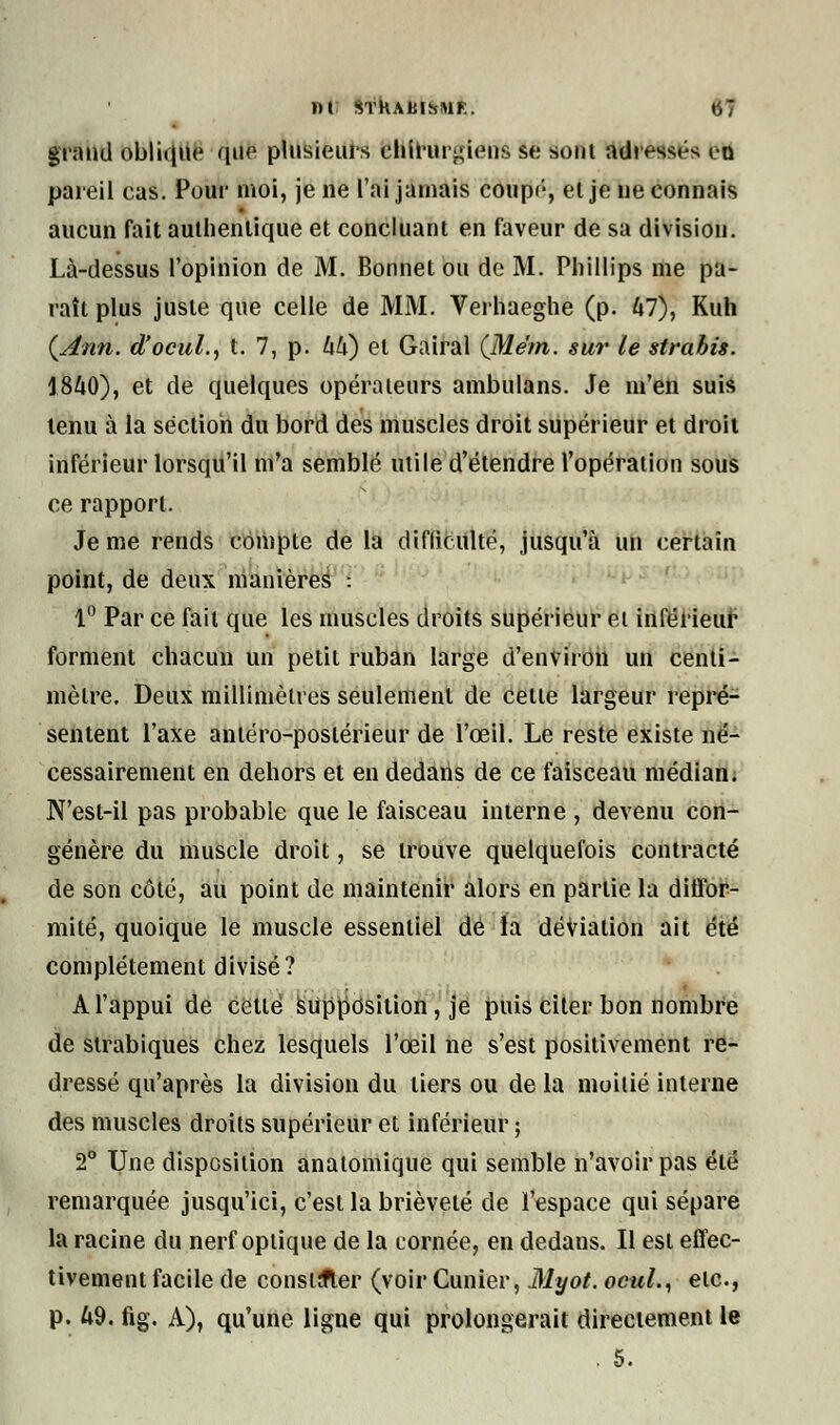 giaucl (>b!it{ue que plusieurs chirurgiens se sont adressés en pareil cas. Pour moi, je ne l'ai jamais coup<;, el je ne connais aucun fait authentique et concluant en faveur de sa division. Là-dessus l'opinion de M. Bonnet ou de M. Phillips me pa- raît plus juste que celle de MM. Verhaeghe (p. 47), Kuh (Ann. d'ocul., t. 7, p. 44) el Gairal (Me'm. sur le strabis. 1840), et de quelques opérateurs ambulans. Je m'en suis tenu à la section du bord des muscles droit supérieur et droit inférieur lorsqu'il m'a semblé utile d'étendre l'opération sous ce rapport. Je me rends compte de la difliculté, jusqu'à un certain point, de deux manières : 1° Par ce fait que les muscles droits supérieur et inférieur forment chacun un petit ruban large d'environ un centi- mètre. Deux millimètres seulement de cette largeur repré- sentent l'axe antéro-poslérieur de l'œil. Le reste existe né- cessairement en dehors et en dedans de ce faisceau médian. N'est-il pas probable que le faisceau interne , devenu con- génère du muscle droit, se trouve quelquefois contracté de son côté, au point de maintenir alors en partie la diffor- mité, quoique le muscle essentiel de la déviation ait été complètement divisé? A l'appui de cette supposition , je puis citer bon nombre de strabiques chez lesquels l'œil ne s'est positivement re- dressé qu'après la division du tiers ou de la moitié interne des muscles droits supérieur et inférieur ; 2° Une disposition anatomique qui semble n'avoir pas été remarquée jusqu'ici, c'est la brièveté de l'espace qui sépare la racine du nerf optique de la cornée, en dedans. Il est effec- tivement facile de colistier (voir Cimier, Myot. ocul., etc., p. 49. fig. A), qu'une ligne qui prolongerait directement le . 5.