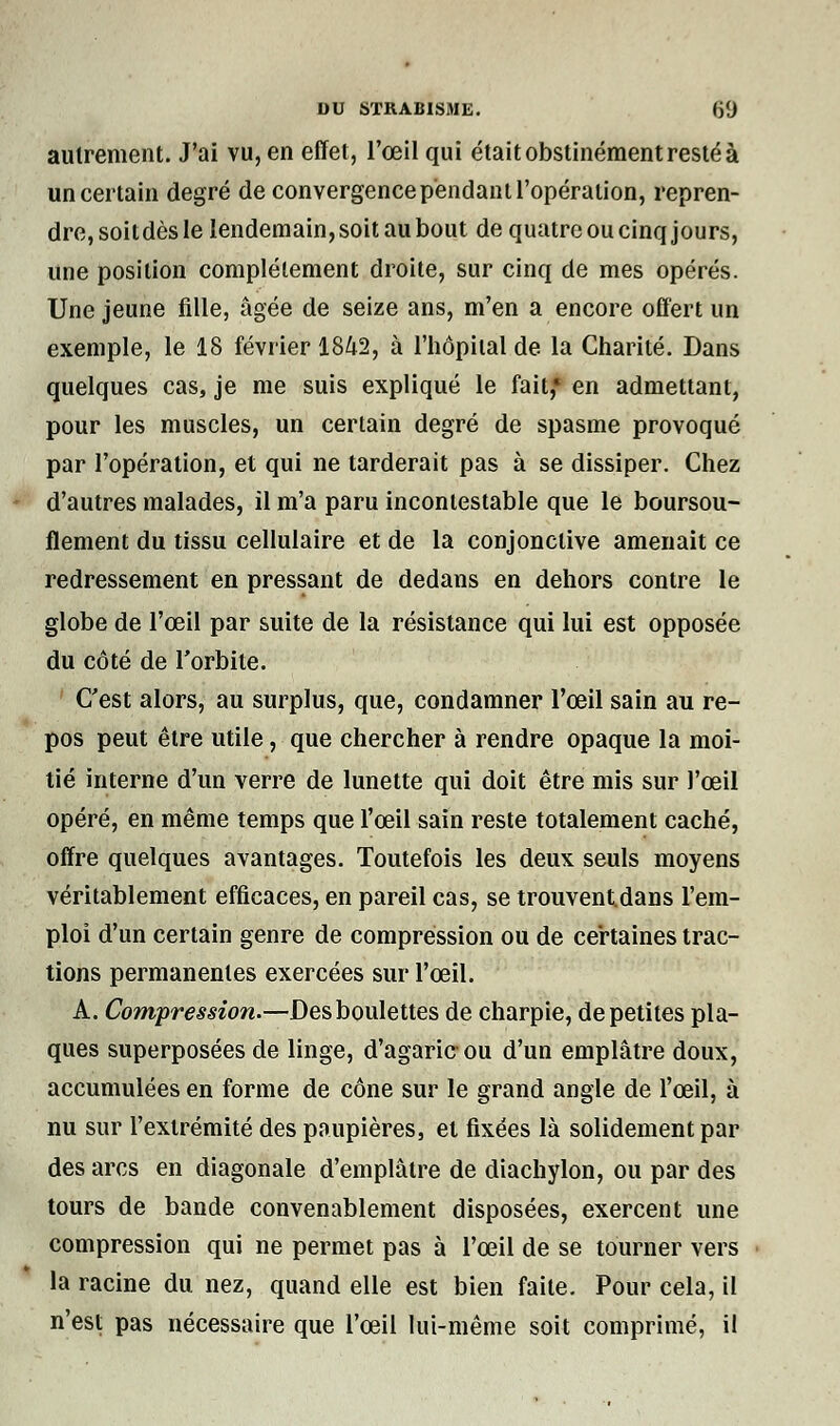 autrement. J'ai vu, en effet, l'œil qui était obstinément resté à un certain degré de convergence pendant l'opération, repren- dre,soitdèsle lendemain, soit au bout de quatre ou cinq jours, une position complètement droite, sur cinq de mes opérés. Une jeune fille, âgée de seize ans, m'en a encore offert un exemple, le 18 février 1842, à l'hôpital de la Charité. Dans quelques cas, je me suis expliqué le fait,* en admettant, pour les muscles, un certain degré de spasme provoqué par l'opération, et qui ne tarderait pas à se dissiper. Chez d'autres malades, il m'a paru incontestable que le boursou- flement du tissu cellulaire et de la conjonctive amenait ce redressement en pressant de dedans en dehors contre le globe de l'œil par suite de la résistance qui lui est opposée du côté de l'orbite. C'est alors, au surplus, que, condamner l'œil sain au re- pos peut être utile, que chercher à rendre opaque la moi- tié interne d'un verre de lunette qui doit être mis sur l'œil opéré, en même temps que l'œil sain reste totalement caché, offre quelques avantages. Toutefois les deux seuls moyens véritablement efficaces, en pareil cas, se trouventdans l'em- ploi d'un certain genre de compression ou de certaines trac- tions permanentes exercées sur l'œil. A. Compression.—Des boulettes de charpie, de petites pla- ques superposées de linge, d'agaric ou d'un emplâtre doux, accumulées en forme de cône sur le grand angle de l'œil, à nu sur l'extrémité des paupières, et fixées là solidement par des arcs en diagonale d'emplâtre de diachylon, ou par des tours de bande convenablement disposées, exercent une compression qui ne permet pas à l'œil de se tourner vers la racine du nez, quand elle est bien faite. Pour cela, il n'est pas nécessaire que l'œil lui-même soit comprimé, il