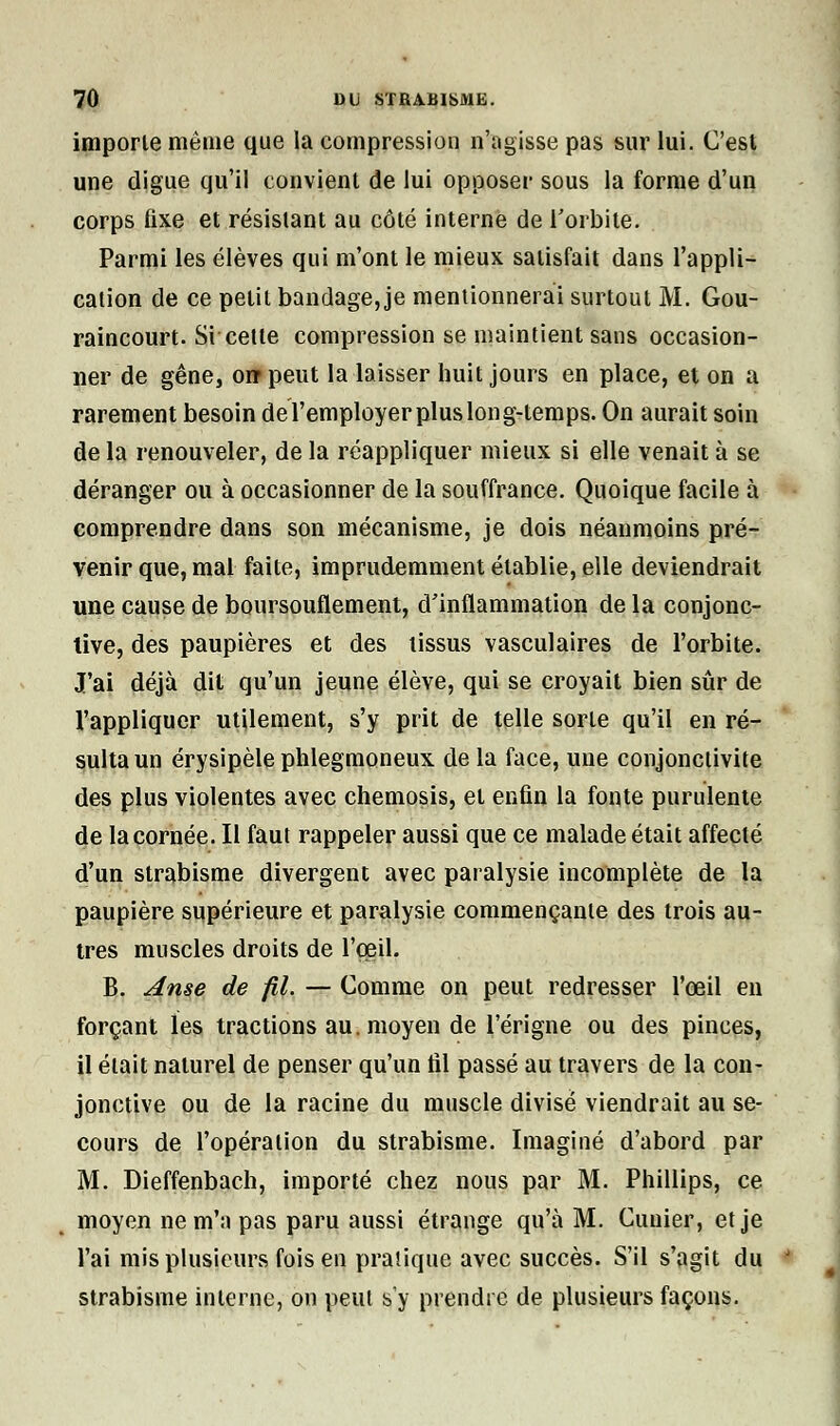 importe même que la compression n'agisse pas sur lui. C'est une digue qu'il convient de lui opposer sous la forme d'un corps fixe et résistant au côté interne de l'orbite. Parmi les élèves qui m'ont le mieux satisfait dans l'appli- cation de ce petit bandage,je mentionnerai surtout M. Gou- raincourt. Si cette compression se maintient sans occasion- ner de gêne, o» peut la laisser huit jours en place, et on a rarement besoin de l'employer plus long-temps. On aurait soin de la renouveler, de la réappliquer mieux si elle venait à se déranger ou à occasionner de la souffrance. Quoique facile à comprendre dans son mécanisme, je dois néanmoins pré- venir que, mal faite, imprudemment établie, elle deviendrait une cause de boursouflement, d'inflammation de la conjonc- tive, des paupières et des tissus vasculaires de l'orbite. J'ai déjà dit qu'un jeune élève, qui se croyait bien sûr de l'appliquer utilement, s'y prit de telle sorte qu'il en ré- sulta un érysipèle phlegmoneux de la face, une conjonctivite des plus violentes avec chemosis, et enfin la fonte purulente de la cornée. Il faut rappeler aussi que ce malade était affecté d'un strabisme divergent avec paralysie incomplète de la paupière supérieure et paralysie commençante des trois au- tres muscles droits de l'œil. B. Anse de fil. — Comme on peut redresser l'œil en forçant les tractions au. moyen de l'érigne ou des pinces, il était naturel de penser qu'un til passé au travers de la con- jonctive ou de la racine du muscle divisé viendrait au se- cours de l'opération du strabisme. Imaginé d'abord par M. Dieffenbach, importé chez nous par M. Phillips, ce moyen ne m'a pas paru aussi étrange qu'à M. Cimier, et je l'ai mis plusieurs fois en pratique avec succès. S'il s'agit du strabisme interne, ou peut s'y prendre de plusieurs façons.