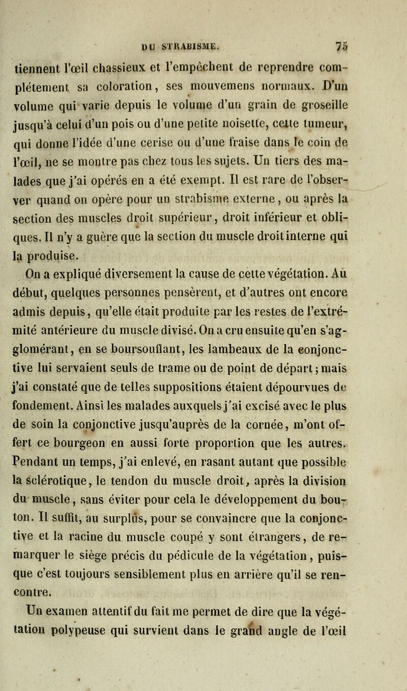 tiennent l'œil chassieux et l'empêchent de reprendre com- plètement sa coloration, ses mouvemens normaux. D'un volume qui varie depuis le volume d'un grain de groseille jusqu'à celui d'un pois ou d'une petite noisette, celle tumeur, qui donne l'idée d'une cerise ou d'une fraise dans le coin de l'œil, ne se monire pas chez tous les sujets. Un tiers des ma- lades que j'ai opérés en a été exempt. Il est rare de l'obser- ver quand on opère pour un strabisme externe, ou après la section des muscles droit supérieur, droit inférieur et obli- ques. Il n'y a guère que la section du muscle droit interne qui la produise. On a expliqué diversement la cause de cette végétation. Au début, quelques personnes pensèrent, et d'autres ont encore admis depuis, qu'elle était produite par les restes de l'extré- mité antérieure du muscle divisé. On a cru ensuite qu'en s'ag- glomérant, en se boursouflant, les lambeaux de la conjonc- tive lui servaient seuls de trame ou de point de départ ; mais j'ai constaté que de telles suppositions étaient dépourvues de fondement. Ainsi les malades auxquels j'ai excisé avec le plus de soin la conjonctive jusqu'auprès de la cornée, m'ont of- fert ce bourgeon en aussi forte proportion que les autres. Pendant un temps, j'ai enlevé, en rasant autant que possible la sclérotique, le tendon du muscle droit, après la division du muscle, sans éviter pour cela le développement du bou- ton. Il suffit, au surplus, pour se convaincre que la conjonc- tive et la racine du muscle coupé y sont étrangers, de re- marquer le siège précis du pédicule de la végétation, puis- que c'est toujours sensiblement plus en arrière qu'il se ren- contre. Un examen attentif du fait me permet de dire que la végé- tation polypeuse qui survient dans le grand angle de l'œil