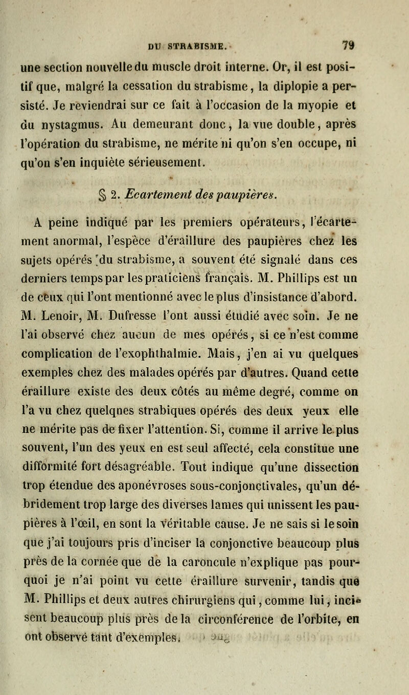 une section nouvelle du muscle droit interne. Or, il est posi- tif que, malgré la cessation du strabisme, la diplopie a per- sisté. Je reviendrai sur ce fait à l'occasion de la myopie et du nystagmus. Au demeurant donc, la vue double, après l'opération du strabisme, ne mérite ni qu'on s'en occupe, ni qu'on s'en inquiète sérieusement. § 2. Ecartement des paupières. A peine indiqué par les premiers opérateurs, l'écarte- ment anormal, l'espèce d'éraillure des paupières chez les sujets opérés 'du strabisme, a souvent été signalé dans ces derniers temps par les praticiens français. M. Phillips est un de ceux qui l'ont mentionné avec le plus d'insistance d'abord. M. Lenoir, M. Dufresse l'ont aussi étudié avec soin. Je ne l'ai observé chez aucun de mes opérés, si ce n'est comme complication de l'exophthalmie. Mais, j'en ai vu quelques exemples chez des malades opérés par d'autres. Quand cette éraillure existe des deux côtés au même degré, comme on l'a vu chez quelques strabiques opérés des deux yeux elle ne mérite pas de fixer l'attention. Si, comme il arrive le plus souvent, l'un des yeux en est seul affecté, cela constitue une difformité fort désagréable. Tout indique qu'une dissection trop étendue des aponévroses sous-conjonctivales, qu'un dé- bridement trop large des diverses lames qui unissent les pau- pières à l'œil, en sont la véritable cause. Je ne sais si le soin que j'ai toujours pris d'inciser la conjonctive beaucoup plus près de la cornée que de la caroncule n'explique pas pour- quoi je n'ai point vu cette éraillure survenir, tandis que M. Phillips et deux autres chirurgiens qui, comme lui, inci* sent beaucoup plus près de la circonférence de l'orbite, en ont observé tant d'exemples\