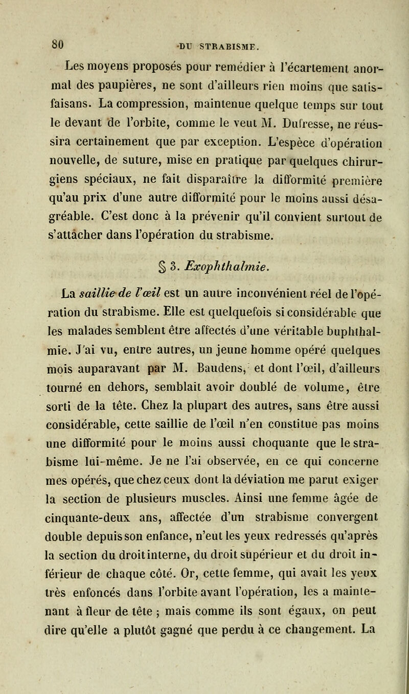 Les moyens proposés pour remédier à l'écartement anor- mal des paupières, ne sont d'ailleurs rien moins que salis- faisans. La compression, maintenue quelque temps sur tout le devant de l'orbite, comme le veut M. Dulresse, ne réus- sira certainement que par exception. L'espèce d'opération nouvelle, de suture, mise en pratique par quelques chirur- giens spéciaux, ne fait disparaître la difformité première qu'au prix d'une autre difformité pour le moins aussi désa- gréable. C'est donc à la prévenir qu'il convient surtout de s'attacher dans l'opération du strabisme. § 3. Exophthalmie. La saillie de l'œil est un autre inconvénient réel de l'opé- ration du strabisme. Elle est quelquefois si considérable que les malades semblent être affectés d'une véritable buphihal- mie. J'ai vu, entre autres, un jeune homme opéré quelques mois auparavant par M. Baudens, et dont l'œil, d'ailleurs tourné en dehors, semblait avoir doublé de volume, être sorti de la tête. Chez la plupart des autres, sans être aussi considérable, cette saillie de l'œil n'en constitue pas moins une difformité pour le moins aussi choquante que le stra- bisme lui-même. Je ne l'ai observée, en ce qui concerne mes opérés, que chez ceux dont la déviation me parut exiger la section de plusieurs muscles. Ainsi une femme âgée de cinquante-deux ans, affectée d'un strabisme convergent double depuis son enfance, n'eut les yeux redressés qu'après la section du droit interne, du droit supérieur et du droit in- férieur de chaque côté. Or, cette femme, qui avait les yeux très enfoncés dans l'orbite avant l'opération, les a mainte- nant à fleur de tête ; mais comme ils sont égaux, on peut dire qu'elle a plutôt gagné que perdu à ce changement. La