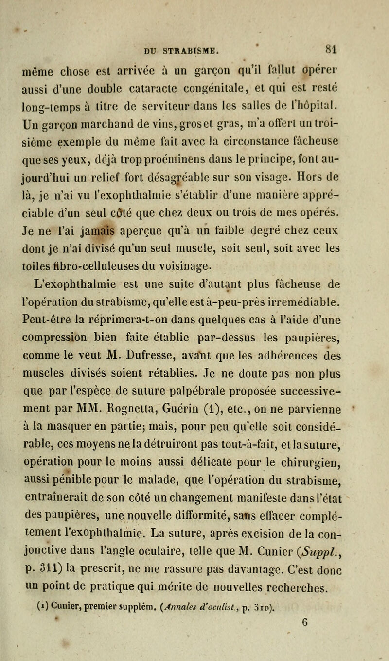 même chose est arrivée à un garçon qu'il fallut opérer aussi d'une double cataracte congénitale, et qui est resté long-temps à litre de serviteur dans les salles de l'hôpital. Un garçon marchand de vins, gros et gras, m'a offert un troi- sième exemple du même fait avec la circonstance fâcheuse que ses yeux, déjà tropproéniinens dans le principe, font au- jourd'hui un relief fort désagréable sur son visage. Hors de là, je n'ai vu fexophihalmie s'établir d'une manière appré- ciable d'un seul cfrlé que chez deux ou trois de mes opérés. Je ne l'ai jamais aperçue qu'à un faible degré chez ceux dont je n'ai divisé qu'un seul muscle, soit seul, soit avec les toiles fibro-celluleuses du voisinage. L'exophlhalmie est une suite d'autant plus fâcheuse de l'opération du strabisme, qu'elle est à-peu-près irrémédiable. Peut-être la réprimera-t-on dans quelques cas à l'aide d'une compression bien faite établie par-dessus les paupières, comme le veut M. Dufresse, avant que les adhérences des muscles divisés soient rétablies. Je ne doute pas non plus que par l'espèce de suture palpébrale proposée successive- ment par MM. Rognetta, Guérin (1), etc., on ne parvienne à la masquer en partie; mais, pour peu qu'elle soit considé- rable, ces moyens ne la détruiront pas tout-à-fait, et la suture, opération pour le moins aussi délicate pour le chirurgien, aussi pénible pour le malade, que l'opération du strabisme, entraînerait de son côté un changement manifeste dans l'état des paupières, une nouvelle difformité, sans effacer complè- tement rexophthalmie. I-.a suture, après excision de la con- jonctive dans l'angle oculaire, telle que M. Cunier (Suppl., p. 311) la prescrit, ne me rassure pas davantage. C'est donc un point de pratique qui mérite de nouvelles recherches. (i) Cunier, premier supplém. (Annales d'oc/ilist, p. 3ro). 6