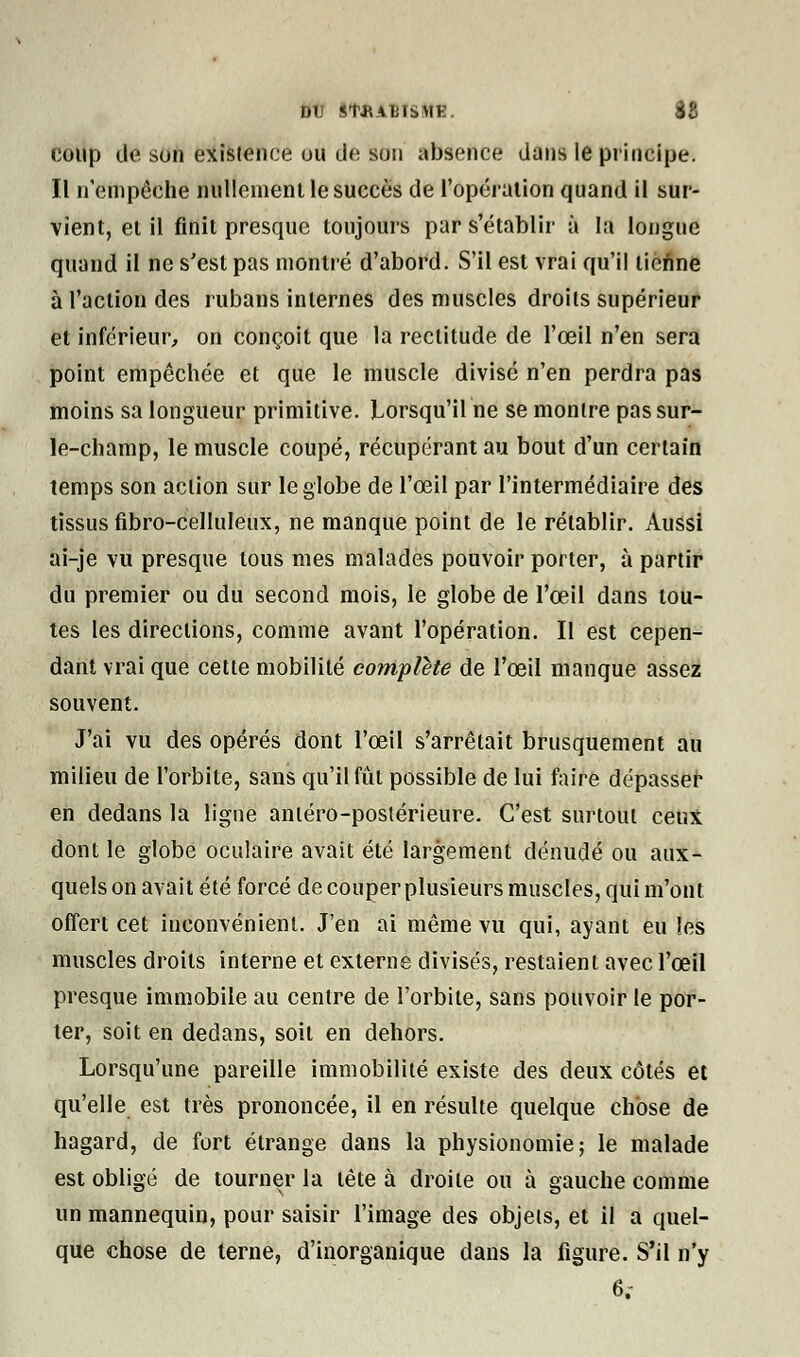 DU IIAiBtSMB. 88 coup de son exisience ou de son absence dans le principe. Il n'empêche nullement le succès de l'opération quand il sur- vient, et il finit presque toujours par s'établir à la longue quand il ne s'est pas montré d'abord. S'il est vrai qu'il tienne à l'action des rubans internes des muscles droits supérieur et inférieur, on conçoit que la rectitude de l'œil n'en sera point empêchée et que le muscle divisé n'en perdra pas moins sa longueur primitive. Lorsqu'il ne se montre pas sur- le-champ, le muscle coupé, récupérant au bout d'un certain temps son action sur le globe de l'œil par l'intermédiaire des tissus fibro-celluleux, ne manque point de le rétablir. Aussi ai-je vu presque tous mes malades pouvoir porter, à partir du premier ou du second mois, le globe de l'œil dans tou- tes les directions, comme avant l'opération. Il est cepen- dant vrai que cette mobilité complète de l'œil manque assez souvent. J'ai vu des opérés dont l'œil s'arrêtait brusquement au milieu de l'orbite, sans qu'il fût possible de lui faire dépasser en dedans la ligne anléro-postérieure. C'est surtout ceux dont le globe oculaire avait été largement dénudé ou aux- quels on avait été forcé de couper plusieurs muscles, qui m'ont offert cet inconvénient. J'en ai même vu qui, ayant eu les muscles droits interne et externe divisés, restaient avec l'œil presque immobile au centre de l'orbite, sans pouvoir le por- ter, soit en dedans, soit en dehors. Lorsqu'une pareille immobilité existe des deux côtés et qu'elle est très prononcée, il en résulte quelque chose de hagard, de fort étrange dans la physionomie; le malade est obligé de tourner la tête à droite ou à gauche comme un mannequin, pour saisir l'image des objets, et il a quel- que chose de terne, d'inorganique clans la figure. S'il n'y 6;