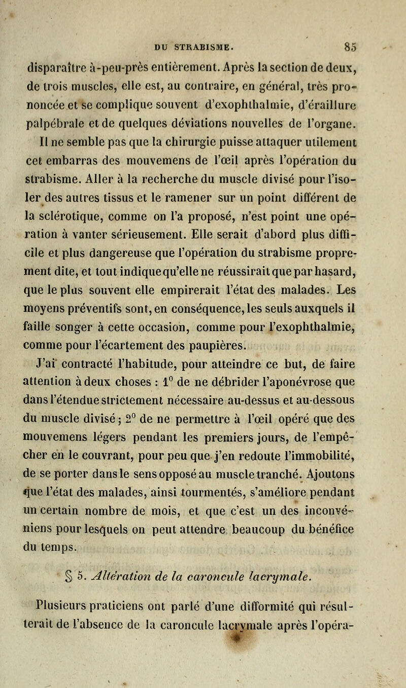 disparaître à-peu-près entièrement. Après la section de deux, de trois muscles, elle est, au contraire, en général, très pro- noncée et se complique souvent d'exophthalmie, d'éraillure palpébrale et de quelques déviations nouvelles de l'organe. Il ne semble pas que la chirurgie puisse attaquer utilement cet embarras des mouvemens de l'œil après l'opération du strabisme. Aller a la recherche du muscle divisé pour l'iso- ler des autres tissus et le ramener sur un point différent de la sclérotique, comme on l'a proposé, n'est point une opé- ration à vanter sérieusement. Elle serait d'abord plus diffi- cile et plus dangereuse que l'opération du strabisme propre- ment dite, et tout indique qu'elle ne réussirait que par hasard, que le plus souvent elle empirerait l'état des malades. Les moyens préventifs sont, en conséquence, les seuls auxquels il faille songer à cette occasion, comme pour l'exophthalmie, comme pour l'écartement des paupières. J'ai contracté l'habitude, pour atteindre ce but, de faire attention à deux choses : 1° de ne débrider l'aponévrose que dans l'étendue strictement nécessaire au-dessus et au-dessous du muscle divisé ; 2° de ne permettre à l'œil opéré que des mouvemens légers pendant les premiers jours, de l'empê- cher en le couvrant, pour peu que j'en redoute l'immobilité, de se porter dans le sens opposé au muscle tranché. Ajoutons que l'état des malades, ainsi tourmentés, s'améliore pendant un certain nombre de mois, et que c'est un des inconvé- niens pour lesquels on peut attendre beaucoup du bénéfice du temps. § 5. Altération de la caroncule lacrymale. Plusieurs praticiens ont parlé d'une difformité qui résul- terait de l'absence de la caroncule lacrymale après l'opéra-