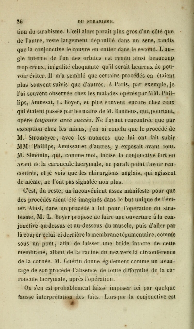 8t> DU bTRABISML, lion du strabisme. L'œil alors parait plus gros d'un côlé que de l'autre, reste largement dépouillé dans un sens, tandis que la conjonctive le couvre en entier dans le second. L'an- gle interne de l'un des orbites est rendu ainsi beaucoup trop creux, inégalité choquante qu'il serait heureux de pou- voir éviter. Il m'a semblé que certains procédés en étaient plus souvent suivis que d'autres. A Paris, par exemple, je l'ai souvent observée chez les malades opérés par MM. Phil- lips, Amussat, L. Boyer, et plus souvent encore chez ceux qui étaient passés par les maius de .M. Baudens, qui, pourtant, opère toujours avec succès. ]Ne l'ayant rencontrée que par exception chez les miens, j'en ai conclu que le procédé de M. Stromeyer. avec les nuances que lui ont fait subir MM. Phillips, Amussat et d'autres, y exposait avant tout. M. Simonin, qui, comme moi, incise la conjonctive fort en avant de la caroncule lacrymale, ne paraît point l'avoir ren- contrée, et je vois que les chirurgiens anglais, qui agissent de même, ne l'ont pas signalée non plus. C'est, du reste, un inconvénient assez manifeste pour que des procédés aient été imaginés dans le but unique de l'évi- ter. Ainsi, dans un procédé à lui pour l'opération du stra- bisme, M. L. Boyer propose de faire une ouverture à la con- jonctive au-dessus et au-dessous du muscle, puis d'aller par là couper celui-ci derrière la membrane tégumentaire, comme sous un pont, afin de laisser une bride intacte de cette membrane, allant de la racine du nez vers la circonférence de la cornée. M. Guérin donne également comme un avan- tage de son procédé l'absence de toute difformité de la ca- roncule lacrymale, après l'opération. Un s'en est probablement laissé imposer ici par quelque fausse interprétation des laits. Lorsque la conjonctive est