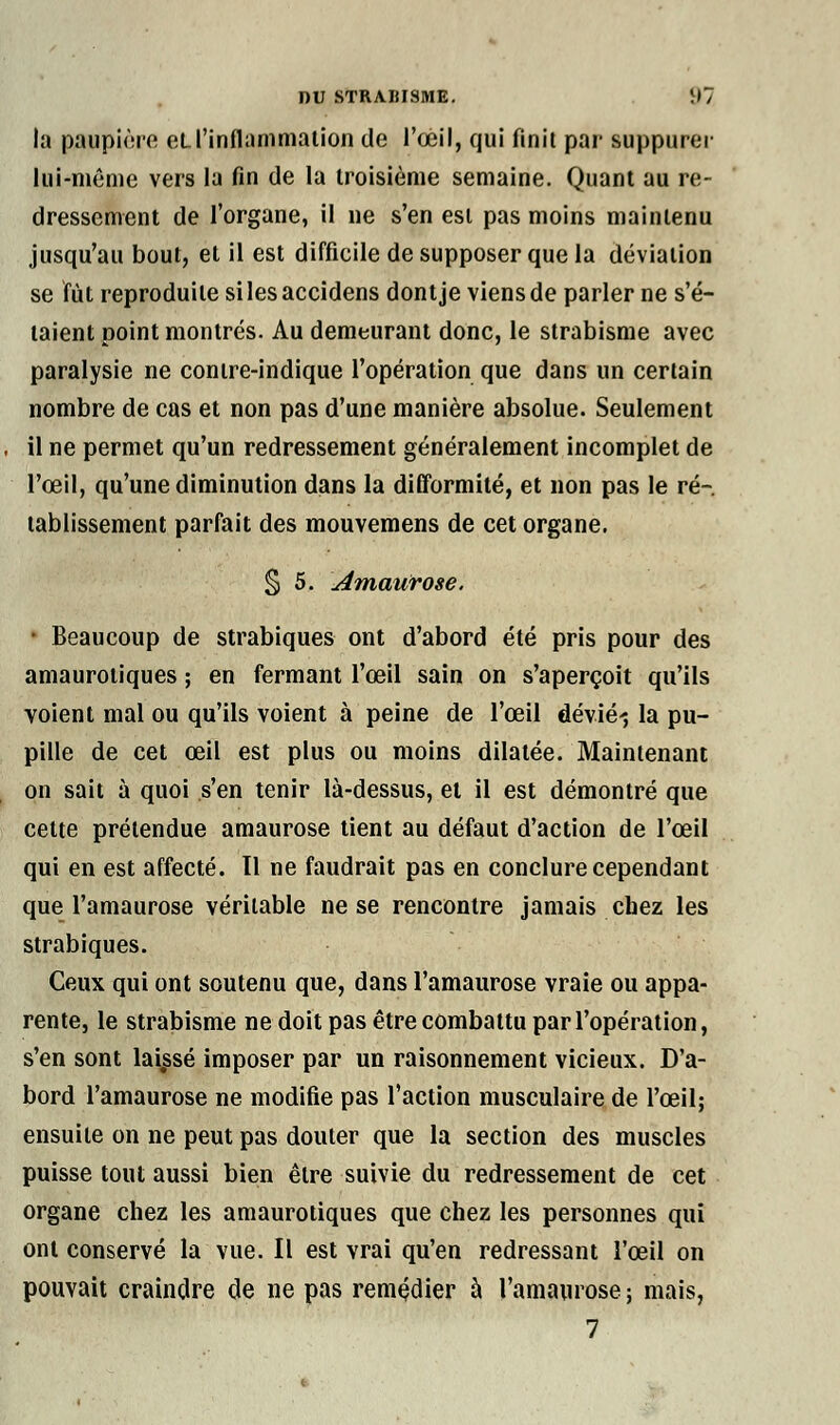 la paupière et. l'inflammation de l'œil, qui finit par suppurer lui-même vers la fin de la troisième semaine. Quant au re- dressement de l'organe, il ne s'en est pas moins maintenu jusqu'au bout, et il est difficile de supposer que la déviation se fût reproduite silesaccidens dont je viens de parler ne s'é- taient point montrés. Au demeurant donc, le strabisme avec paralysie ne contre-indique l'opération que dans un certain nombre de cas et non pas d'une manière absolue. Seulement il ne permet qu'un redressement généralement incomplet de l'œil, qu'une diminution dans la difformité, et non pas le ré- tablissement parfait des mouvemens de cet organe. § 5. Amaurose. - Beaucoup de strabiques ont d'abord été pris pour des amaurotiques ; en fermant l'œil sain on s'aperçoit qu'ils voient mal ou qu'ils voient à peine de l'œil dévié-, la pu- pille de cet œil est plus ou moins dilatée. Maintenant on sait à quoi s'en tenir là-dessus, et il est démontré que cette prétendue amaurose tient au défaut d'action de l'œil qui en est affecté. Il ne faudrait pas en conclure cependant que l'amaurose véritable ne se rencontre jamais chez les strabiques. Ceux qui ont soutenu que, dans l'amaurose vraie ou appa- rente, le strabisme ne doit pas être combattu par l'opération, s'en sont laissé imposer par un raisonnement vicieux. D'a- bord l'amaurose ne modifie pas l'action musculaire de l'œil; ensuite on ne peut pas douter que la section des muscles puisse tout aussi bien être suivie du redressement de cet organe chez les amaurotiques que chez les personnes qui ont conservé la vue. Il est vrai qu'en redressant l'œil on pouvait craindre de ne pas remédier à l'amaurose ; mais,