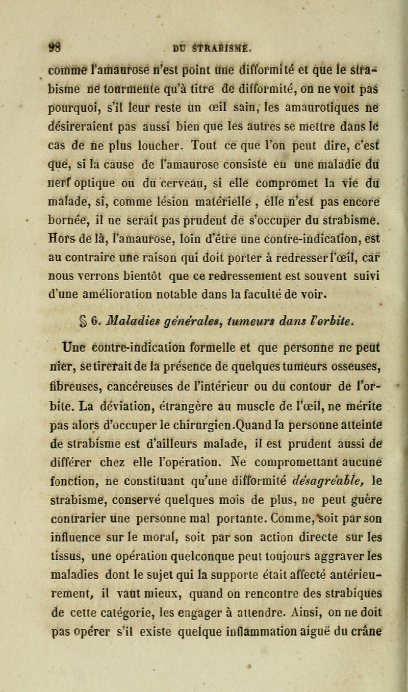 comme l'amaurose n'est point une difformité et que le stra- bisme ne tourmente qu'à titre de difformité, on ne voit pas pourquoi, s'il leur reste un œil sain, les amauroliques ne désireraient pas aussi bien que les autres se mettre dans le cas de ne plus loucher. Tout ce que l'on peut dire, c'est que, si la cause de l'amaurose consiste en une maladie du nerf optique ou du cerveau, si elle compromet la Vie du malade, si, comme lésion matérielle , elle n'est pas encore bornée, il ne serait pas prudent de s'occuper du strabisme. Hors de là, l'amaurose, loin d'être une contre-indication, est au contraire une raison qui doit porter à redresser l'œil, car nous verrons bientôt que ce redressement est souvent suivi d'une amélioration notable dans la faculté de voir. § 6. Maladies générales, tumeurs dans Forbite. Une contre-indication formelle et que personne ne peut nier, se tirerait de la présence de quelques tumeurs osseuses, fibreuses, cancéreuses de l'intérieur ou du contour de l'or- bite. La déviation, étrangère au muscle de l'œil, ne mérite pas alors d'occuper le chirurgien.Quand la personne atteinte de strabisme est d'ailleurs malade, il est prudent aussi de différer chez elle l'opération. Ne compromettant aucune fonction, ne constituant qu'une difformité désagréable, le strabisme, conservé quelques mois de plus, ne peut guère contrarier une personne mal portante. Comme,^soit par son influence sur le moral, soit par son action directe sur les tissus, une opération quelconque peut toujours aggraver les maladies dont le sujet qui la supporte était affecté antérieu- rement, il vaut mieux, quand on rencontre des strabiques de cette catégorie, les engager à attendre. Ainsi, on ne doit pas opérer s'il existe quelque inflammation aiguë du crâne