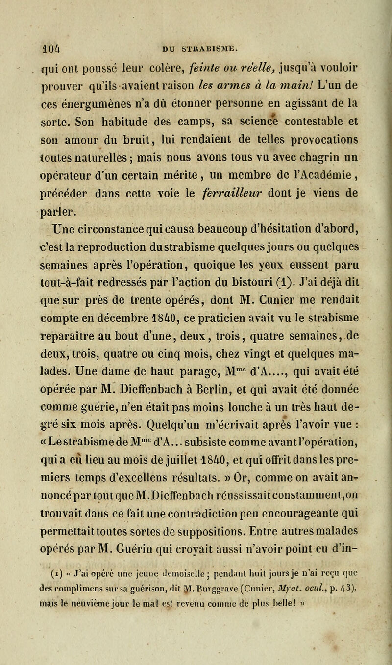 qui ont poussé leur colère, feinte ou réelle, jusqu'à vouloir prouver qu'ils avaient raison les armes à la main! L'un de ces énergumènes n'a dû étonner personne en agissant de la sorte. Son habitude des camps, sa science contestable et son amour du bruit, lui rendaient de telles provocations toutes naturelles ; mais nous avons tous vu avec chagrin un opérateur d'un certain mérite, un membre de l'Académie , précéder dans cette yoie le ferrailleur dont je viens de parler. Une circonstance qui causa beaucoup d'hésitation d'abord, c'est la reproduction du strabisme quelques jours ou quelques semaines après l'opération, quoique les yeux eussent paru tout-à-fait redressés par l'action du bistouri (1). J'ai déjà dit que sur près de trente opérés, dont M. Cunier me rendait compte en décembre 1840, ce praticien avait vu le strabisme reparaître au bout d'une, deux, trois, quatre semaines, de deux, trois, quatre ou cinq mois, chez vingt et quelques ma- lades. Une dame de haut parage, Mme d'A...., qui avait été opérée par M. Dieffenbach à Berlin, et qui avait été donnée comme guérie, n'en était pas moins louche à un très haut de- gre six mois après. Quelqu'un m'écrivait après l'avoir vue : «Le strabisme de Mmc d'A... subsiste comme avant l'opération, quia eu lieu au mois de juillet 1840, et qui offrit dans les pre- miers temps d'excellens résultats. » Or, comme on avait an- noncé par tout que M.Dieffenbach réussissait constamment,on trouvait dans ce fait une contradiction peu encourageante qui permettait toutes sortes de suppositions. Entre autres malades opérés par M. Guérin qui croyait aussi n'avoir point eu d'in- (i) « J'ai opéré une jeune demoiselle ; pendant huit jours je n'ai reçu c|iie des complimens sur sa guérisoD, dit M.tîurggrave (Cimier, Myot. ocul., p. 43), mais le neuvième jour le mal est revenu comme de plus belle! »