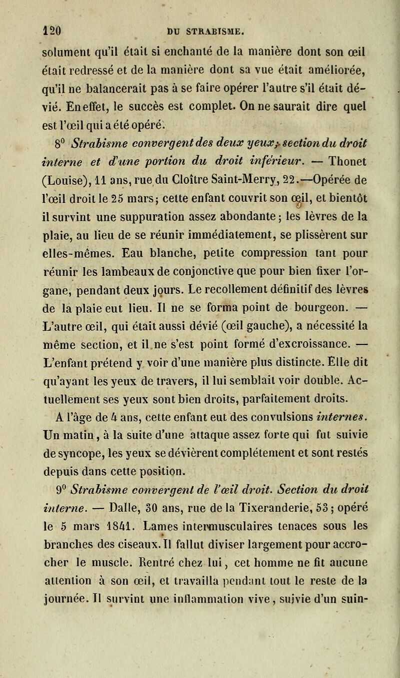 solumeni qu'il étail si enchanté de la manière dont son œil était redressé et de la manière dont sa vue était améliorée, qu'il ne balancerait pas à se faire opérer l'autre s'il était dé- vié. En effet, le succès est complet. On ne saurait dire quel est l'œil qui a été opéré. 8° Strabisme convergent des deux y eux^ section du droit interne et d'une portion du droit inférieur. — Thonet (Louise), 11 ans, rue du Cloître Saint-Merry, 22.—Opérée de l'œil droit le 25 mars ; cette enfant couvrit son oeil, et bientôt il survint une suppuration assez abondante ; les lèvres de la plaie, au lieu de se réunir immédiatement, se plissèrent sur elles-mêmes. Eau blanche, petite compression tant pour réunir les lambeaux de conjonctive que pour bien fixer l'or- gane, pendant deux jours. Le recollement définitif des lèvres de la plaie eut lieu. Il ne se forma point de bourgeon. — L'autre œil, qui était aussi dévié (œil gauche), a nécessité la même section, et il.ne s'est point formé d'excroissance. — L'enfant prétend y voir d'une manière plus distincte. Elle dit qu'ayant les yeux de travers, il lui semblait voir double. Ac- tuellement ses yeux sont bien droits, parfaitement droits. A l'âge de k ans, cette enfant eut des convulsions internes. Un matin, à la suite d'une attaque assez forte qui fut suivie de syncope, les yeux se dévièrent complètement et sont restés depuis dans cette position. 9° Strabisme convergent de l'œil droit. Section du droit interne. — Dalle, 30 ans, rue de la Tixeranderie, 53 ; opéré le 5 mars 1841. Lames intewnusculaires tenaces sous les branches des ciseaux. Tl fallut diviser largement pour accro- cher le muscle. Rentré chez lui, cet homme ne fit aucune attention à son œil, et travailla pendant tout le reste de la journée. II survint une inflammation vive, suivie d'un suin-